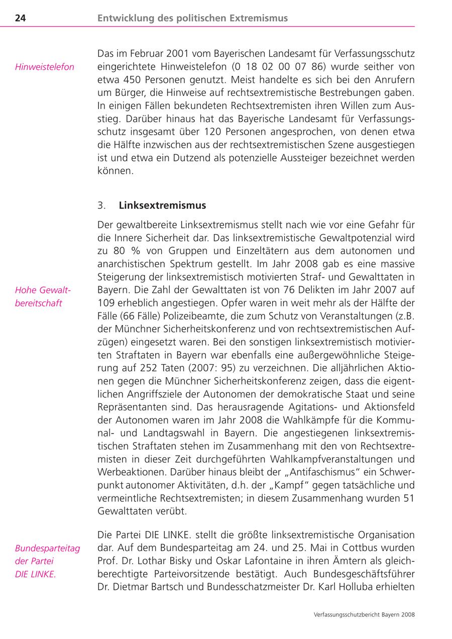 24 Entwicklung des politischen Extremismus Das im Februar 2001 vom Bayerischen Landesamt für Verfassungsschutz Hinweistelefon eingerichtete Hinweistelefon (0 18 02 00 07 86) wurde seither von etwa 450 Personen genutzt. Meist handelte es sich bei den Anrufern um Bürger, die Hinweise auf rechtsextremistische Bestrebungen gaben. In einigen Fällen bekundeten Rechtsextremisten ihren Willen zum Aus stieg. Darüber hinaus hat das Bayerische Landesamt für Verfassungs schutz insgesamt über 120 Personen angesprochen, von denen etwa die Hälfte inzwischen aus der rechtsextremistischen Szene ausgestiegen ist und etwa ein Dutzend als potenzielle Aussteiger bezeichnet werden können. 3. Linksextremismus Der gewaltbereite Linksextremismus stellt nach wie vor eine Gefahr für die Innere Sicherheit dar. Das linksextremistische Gewaltpotenzial wird zu 80 % von Gruppen und Einzeltätern aus dem autonomen und anarchistischen Spektrum gestellt. Im Jahr 2008 gab es eine massive Steigerung der linksextremistisch motivierten Strafund Gewalttaten in Hohe Gewalt Bayern. Die Zahl der Gewalttaten ist von 76 Delikten im Jahr 2007 auf bereitschaft 109 erheblich angestiegen. Opfer waren in weit mehr als der Hälfte der Fälle (66 Fälle) Polizeibeamte, die zum Schutz von Veranstaltungen (z.B. der Münchner Sicherheitskonferenz und von rechtsextremistischen Auf zügen) eingesetzt waren. Bei den sonstigen linksextremistisch motivier ten Straftaten in Bayern war ebenfalls eine außergewöhnliche Steige rung auf 252 Taten (2007: 95) zu verzeichnen. Die alljährlichen Aktio nen gegen die Münchner Sicherheitskonferenz zeigen, dass die eigent lichen Angriffsziele der Autonomen der demokratische Staat und seine Repräsentanten sind. Das herausragende Agitationsund Aktionsfeld der Autonomen waren im Jahr 2008 die Wahlkämpfe für die Kommu nalund Landtagswahl in Bayern. Die angestiegenen linksextremis tischen Straftaten stehen im Zusammenhang mit den von Rechtsextre misten in dieser Zeit durchgeführten Wahlkampfveranstaltungen und Werbeaktionen. Darüber hinaus bleibt der "Antifaschismus" ein Schwer punkt autonomer Aktivitäten, d.h. der "Kampf" gegen tatsächliche und vermeintliche Rechtsextremisten; in diesem Zusammenhang wurden 51 Gewalttaten verübt. Die Partei DIE LINKE. stellt die größte linksextremistische Organisation Bundesparteitag dar. Auf dem Bundesparteitag am 24. und 25. Mai in Cottbus wurden der Partei Prof. Dr. Lothar Bisky und Oskar Lafontaine in ihren Ämtern als gleich DIE LINKE. berechtigte Parteivorsitzende bestätigt. Auch Bundesgeschäftsführer Dr. Dietmar Bartsch und Bundesschatzmeister Dr. Karl Holluba erhielten Verfassungsschutzbericht Bayern 2008
