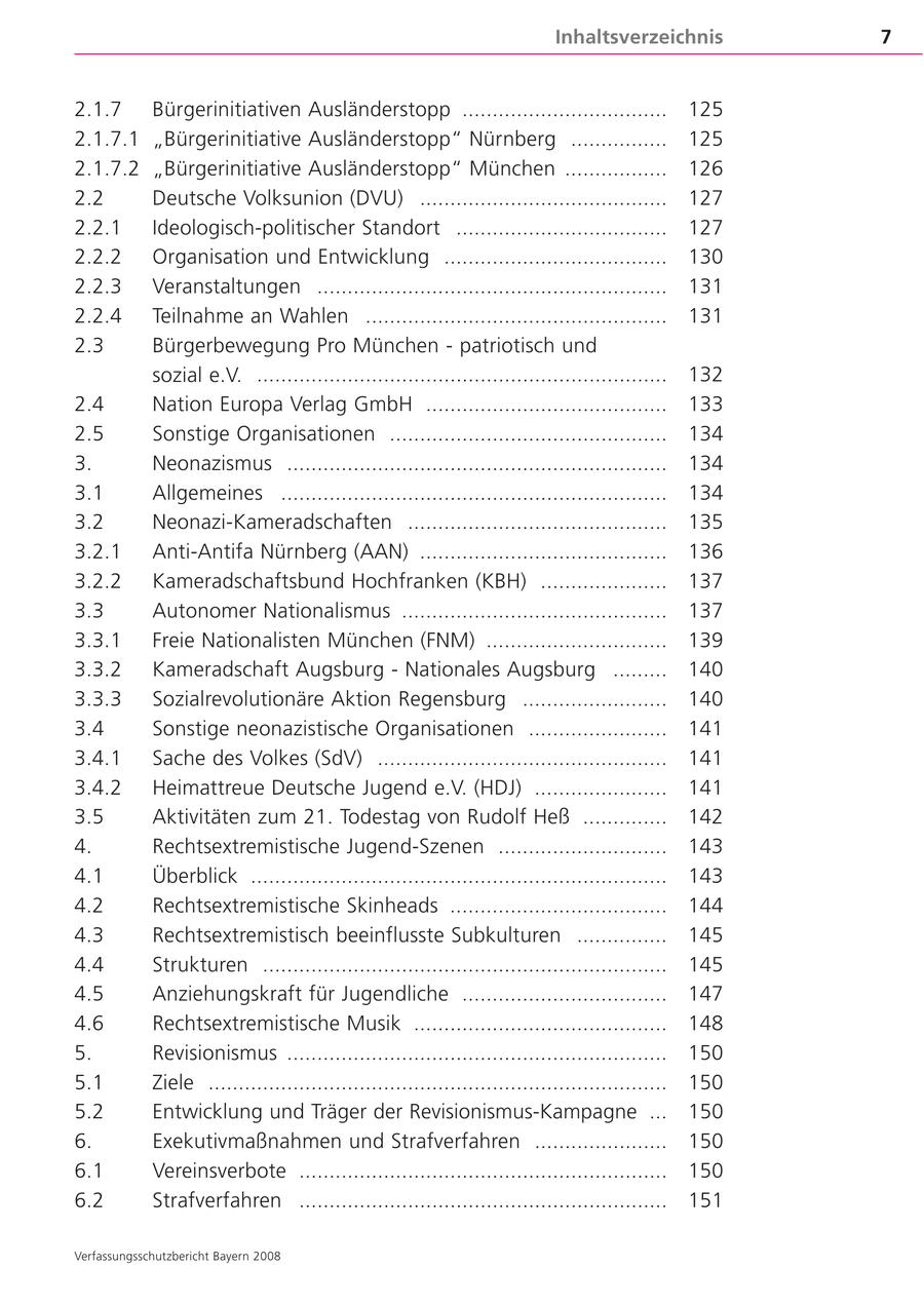 Inhaltsverzeichnis 7 2.1.7 Bürgerinitiativen Ausländerstopp .................................. 125 2.1.7.1 "Bürgerinitiative Ausländerstopp" Nürnberg ................ 125 2.1.7.2 "Bürgerinitiative Ausländerstopp" München ................. 126 2.2 Deutsche Volksunion (DVU) ......................................... 127 2.2.1 Ideologisch-politischer Standort ................................... 127 2.2.2 Organisation und Entwicklung ..................................... 130 2.2.3 Veranstaltungen .......................................................... 131 2.2.4 Teilnahme an Wahlen .................................................. 131 2.3 Bürgerbewegung Pro München - patriotisch und sozial e.V. .................................................................... 132 2.4 Nation Europa Verlag GmbH ........................................ 133 2.5 Sonstige Organisationen .............................................. 134 3. Neonazismus ............................................................... 134 3.1 Allgemeines ................................................................ 134 3.2 Neonazi-Kameradschaften ........................................... 135 3.2.1 Anti-Antifa Nürnberg (AAN) ......................................... 136 3.2.2 Kameradschaftsbund Hochfranken (KBH) ..................... 137 3.3 Autonomer Nationalismus ............................................ 137 3.3.1 Freie Nationalisten München (FNM) .............................. 139 3.3.2 Kameradschaft Augsburg - Nationales Augsburg ......... 140 3.3.3 Sozialrevolutionäre Aktion Regensburg ........................ 140 3.4 Sonstige neonazistische Organisationen ....................... 141 3.4.1 Sache des Volkes (SdV) ................................................ 141 3.4.2 Heimattreue Deutsche Jugend e.V. (HDJ) ...................... 141 3.5 Aktivitäten zum 21. Todestag von Rudolf Heß .............. 142 4. Rechtsextremistische Jugend-Szenen ............................ 143 4.1 Überblick ..................................................................... 143 4.2 Rechtsextremistische Skinheads .................................... 144 4.3 Rechtsextremistisch beeinflusste Subkulturen ............... 145 4.4 Strukturen ................................................................... 145 4.5 Anziehungskraft für Jugendliche .................................. 147 4.6 Rechtsextremistische Musik .......................................... 148 5. Revisionismus ............................................................... 150 5.1 Ziele ............................................................................ 150 5.2 Entwicklung und Träger der Revisionismus-Kampagne ... 150 6. Exekutivmaßnahmen und Strafverfahren ...................... 150 6.1 Vereinsverbote ............................................................. 150 6.2 Strafverfahren ............................................................. 151 Verfassungsschutzbericht Bayern 2008