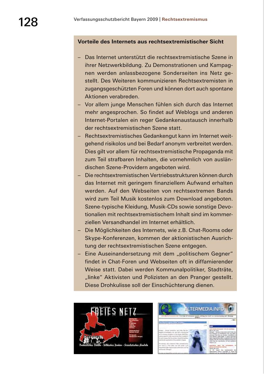 128 Verfassungsschutzbericht Bayern 2009 | Rechtsextremismus Vorteile des Internets aus rechtsextremistischer Sicht - Das Internet unterstützt die rechtsextremistische Szene in ihrer Netzwerkbildung. Zu Demonstrationen und Kampag nen werden anlassbezogene Sonderseiten ins Netz ge stellt. Des Weiteren kommunizieren Rechtsextremisten in zugangsgeschützten Foren und können dort auch spontane Aktionen verabreden. - Vor allem junge Menschen fühlen sich durch das Internet mehr angesprochen. So findet auf Weblogs und anderen InternetPortalen ein reger Gedankenaustausch innerhalb der rechtsextremistischen Szene statt. - Rechtsextremistisches Gedankengut kann im Internet weit gehend risikolos und bei Bedarf anonym verbreitet werden. Dies gilt vor allem für rechtsextremistische Propaganda mit zum Teil strafbaren Inhalten, die vornehmlich von auslän dischen SzeneProvidern angeboten wird. - Die rechtsextremistischen Vertriebsstrukturen können durch das Internet mit geringem finanziellem Aufwand erhalten werden. Auf den Webseiten von rechtsextremen Bands wird zum Teil Musik kostenlos zum Download angeboten. Szenetypische Kleidung, MusikCDs sowie sonstige Devo tionalien mit rechtsextremistischem Inhalt sind im kommer ziellen Versandhandel im Internet erhältlich. - Die Möglichkeiten des Internets, wie z.B. ChatRooms oder SkypeKonferenzen, kommen der aktionistischen Ausrich tung der rechtsextremistischen Szene entgegen. - Eine Auseinandersetzung mit dem "politischem Gegner" findet in ChatForen und Webseiten oft in diffamierender Weise statt. Dabei werden Kommunalpolitiker, Stadträte, "linke" Aktivisten und Polizisten an den Pranger gestellt. Diese Drohkulisse soll der Einschüchterung dienen.