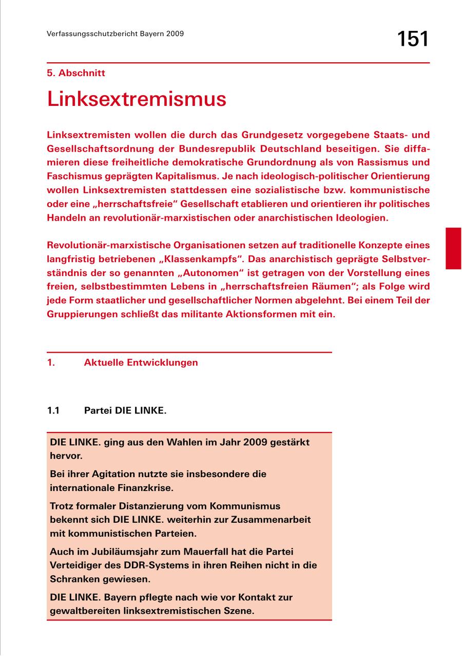 Verfassungsschutzbericht Bayern 2009 151 5. Abschnitt Linksextremismus Linksextremisten wollen die durch das Grundgesetz vorgegebene Staatsund Gesellschaftsordnung der Bundesrepublik Deutschland beseitigen. Sie diffamieren diese freiheitliche demokratische Grundordnung als von Rassismus und Faschismus geprägten Kapitalismus. Je nach ideologisch-politischer Orientierung wollen Linksextremisten stattdessen eine sozialistische bzw. kommunistische oder eine "herrschaftsfreie" Gesellschaft etablieren und orientieren ihr politisches Handeln an revolutionär-marxistischen oder anarchistischen Ideologien. Revolutionär-marxistische Organisationen setzen auf traditionelle Konzepte eines langfristig betriebenen "Klassenkampfs". Das anarchistisch geprägte Selbstverständnis der so genannten "Autonomen" ist getragen von der Vorstellung eines freien, selbstbestimmten Lebens in "herrschaftsfreien Räumen"; als Folge wird jede Form staatlicher und gesellschaftlicher Normen abgelehnt. Bei einem Teil der Gruppierungen schließt das militante Aktionsformen mit ein. 1. Aktuelle Entwicklungen 1.1 Partei DIE LINKE. DIE LINKE. ging aus den Wahlen im Jahr 2009 gestärkt hervor. Bei ihrer Agitation nutzte sie insbesondere die internationale Finanzkrise. Trotz formaler Distanzierung vom Kommunismus bekennt sich DIE LINKE. weiterhin zur Zusammenarbeit mit kommunistischen Parteien. Auch im Jubiläumsjahr zum Mauerfall hat die Partei Verteidiger des DDR-Systems in ihren Reihen nicht in die Schranken gewiesen. DIE LINKE. Bayern pflegte nach wie vor Kontakt zur gewaltbereiten linksextremistischen Szene.