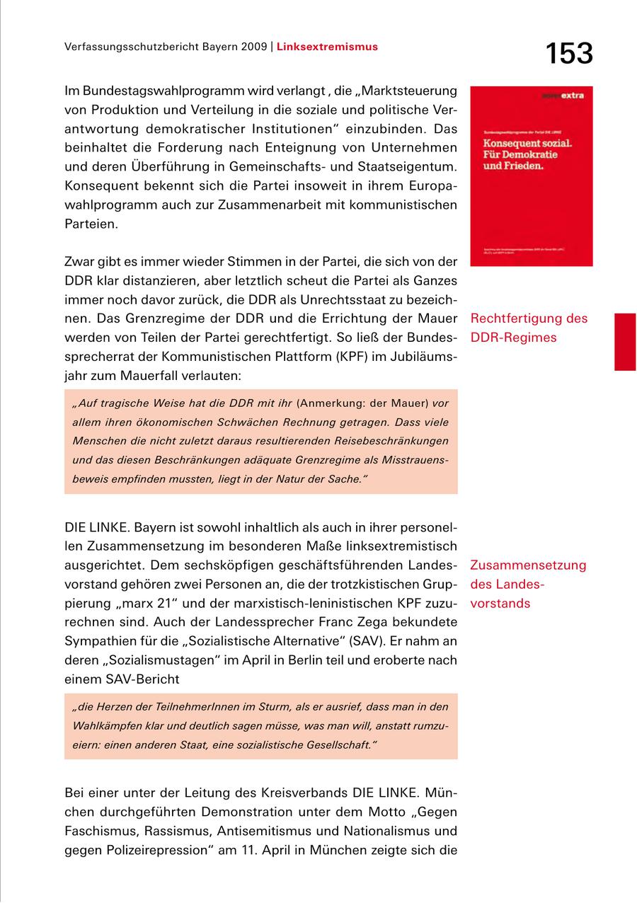 Verfassungsschutzbericht Bayern 2009 | Linksextremismus 153 Im Bundestagswahlprogramm wird verlangt , die "Marktsteuerung von Produktion und Verteilung in die soziale und politische Ver antwortung demokratischer Institutionen" einzubinden. Das beinhaltet die Forderung nach Enteignung von Unternehmen und deren Überführung in Gemeinschafts und Staatseigentum. Konsequent bekennt sich die Partei insoweit in ihrem Europa wahlprogramm auch zur Zusammenarbeit mit kommunistischen Parteien. Zwar gibt es immer wieder Stimmen in der Partei, die sich von der DDR klar distanzieren, aber letztlich scheut die Partei als Ganzes immer noch davor zurück, die DDR als Unrechtsstaat zu bezeich nen. Das Grenzregime der DDR und die Errichtung der Mauer Rechtfertigung des werden von Teilen der Partei gerechtfertigt. So ließ der Bundes DDRRegimes sprecherrat der Kommunistischen Plattform (KPF) im Jubiläums jahr zum Mauerfall verlauten: "Auf tragische Weise hat die DDR mit ihr (Anmerkung: der Mauer) vor allem ihren ökonomischen Schwächen Rechnung getragen. Dass viele Menschen die nicht zuletzt daraus resultierenden Reisebeschränkungen und das diesen Beschränkungen adäquate Grenzregime als Misstrauensbeweis empfinden mussten, liegt in der Natur der Sache." DIE LINKE. Bayern ist sowohl inhaltlich als auch in ihrer personel len Zusammensetzung im besonderen Maße linksextremistisch ausgerichtet. Dem sechsköpfigen geschäftsführenden Landes Zusammensetzung vorstand gehören zwei Personen an, die der trotzkistischen Grup des Landes pierung "marx 21" und der marxistischleninistischen KPF zuzu vorstands rechnen sind. Auch der Landessprecher Franc Zega bekundete Sympathien für die "Sozialistische Alternative" (SAV). Er nahm an deren "Sozialismustagen" im April in Berlin teil und eroberte nach einem SAVBericht "die Herzen der TeilnehmerInnen im Sturm, als er ausrief, dass man in den Wahlkämpfen klar und deutlich sagen müsse, was man will, anstatt rumzueiern: einen anderen Staat, eine sozialistische Gesellschaft." Bei einer unter der Leitung des Kreisverbands DIE LINKE. Mün chen durchgeführten Demonstration unter dem Motto "Gegen Faschismus, Rassismus, Antisemitismus und Nationalismus und gegen Polizeirepression" am 11. April in München zeigte sich die