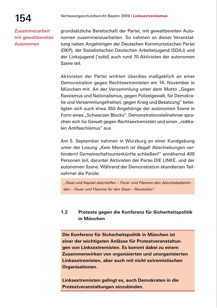 154 Verfassungsschutzbericht Bayern 2009 | Linksextremismus Zusammenarbeit grundsätzliche Bereitschaft der Partei, mit gewaltbereiten Auto mit gewaltbereiten nomen zusammenzuarbeiten. So nahmen an dieser Veranstal Autonomen tung neben Angehörigen der Deutschen Kommunistischen Partei (DKP), der Sozialistischen Deutschen Arbeiterjugend (SDAJ) und der Linksjugend ['solid] auch rund 70 Aktivisten der autonomen Szene teil. Aktivisten der Partei wirkten überdies maßgeblich an einer Demonstration gegen Rechtsextremisten am 14. November in München mit. An der Versammlung unter dem Motto "Gegen Rassismus und Nationalismus, gegen Polizeigewalt, für Demokra tie und Versammlungsfreiheit, gegen Krieg und Besatzung" betei ligten sich auch etwa 350 Angehörige der autonomen Szene in Form eines "Schwarzen Blocks". Demonstrationsteilnehmer spra chen sich für Gewalt gegen Rechtsextremisten und einen "radika len Antifaschismus" aus. Am 5. September nahmen in Würzburg an einer Kundgebung unter der Losung "Kein Mensch ist illegal! Abschiebungen ver hindern! Gemeinschaftsunterkünfte schließen!" annähernd 400 Personen teil, darunter Aktivisten der Partei DIE LINKE. und der autonomen Szene. Während der Demonstration skandierten Teil nehmer die Parole: "Staat und Kapital abschaffen - Feuer und Flamme den Abschiebebehörden - Feuer und Flamme für den Staat - Revolution". 1.2 Proteste gegen die Konferenz für Sicherheitspolitik in München Die Konferenz für Sicherheitspolitik in München ist einer der wichtigsten Anlässe für Protestveranstaltungen von Linksextremisten. Es kommt dabei zu einem Zusammenwirken von organisierten und unorganisierten Linksextremisten, aber auch mit nicht extremistischen Organisationen. Linksextremisten gelingt es, auch Demokraten in die Protestveranstaltungen einzubinden.