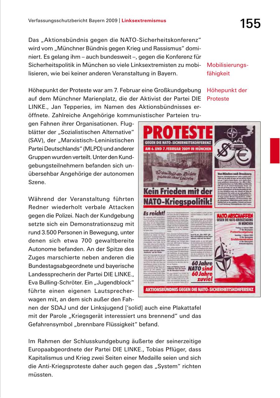 Verfassungsschutzbericht Bayern 2009 | Linksextremismus 155 Das "Aktionsbündnis gegen die NATOSicherheitskonferenz" wird vom "Münchner Bündnis gegen Krieg und Rassismus" domi niert. Es gelang ihm - auch bundesweit -, gegen die Konferenz für Sicherheitspolitik in München so viele Linksextremisten zu mobi Mobilisierungs lisieren, wie bei keiner anderen Veranstaltung in Bayern. fähigkeit Höhepunkt der Proteste war am 7. Februar eine Großkundgebung Höhepunkt der auf dem Münchner Marienplatz, die der Aktivist der Partei DIE Proteste LINKE., Jan Tepperies, im Namen des Aktionsbündnisses er öffnete. Zahlreiche Angehörige kommunistischer Parteien tru gen Fahnen ihrer Organisationen. Flug blätter der "Sozialistischen Alternative" (SAV), der "MarxistischLeninistischen Partei Deutschlands" (MLPD) und anderer Gruppen wurden verteilt. Unter den Kund gebungsteilnehmern befanden sich un übersehbar Angehörige der autonomen Szene. Während der Veranstaltung führten Redner wiederholt verbale Attacken gegen die Polizei. Nach der Kundgebung setzte sich ein Demonstrationszug mit rund 3.500 Personen in Bewegung, unter denen sich etwa 700 gewaltbereite Autonome befanden. An der Spitze des Zuges marschierte neben anderen die Bundestagsabgeordnete und bayerische Landessprecherin der Partei DIE LINKE., Eva BullingSchröter. Ein "Jugendblock" führte einen eigenen Lautsprecher wagen mit, an dem sich außer den Fah nen der SDAJ und der Linksjugend ['solid] auch eine Plakattafel mit der Parole "Kriegsgerät interessiert uns brennend" und das Gefahrensymbol "brennbare Flüssigkeit" befand. Im Rahmen der Schlusskundgebung äußerte der seinerzeitige Europaabgeordnete der Partei DIE LINKE., Tobias Pflüger, dass Kapitalismus und Krieg zwei Seiten einer Medaille seien und sich die AntiKriegsproteste daher auch gegen das "System" richten müssten.