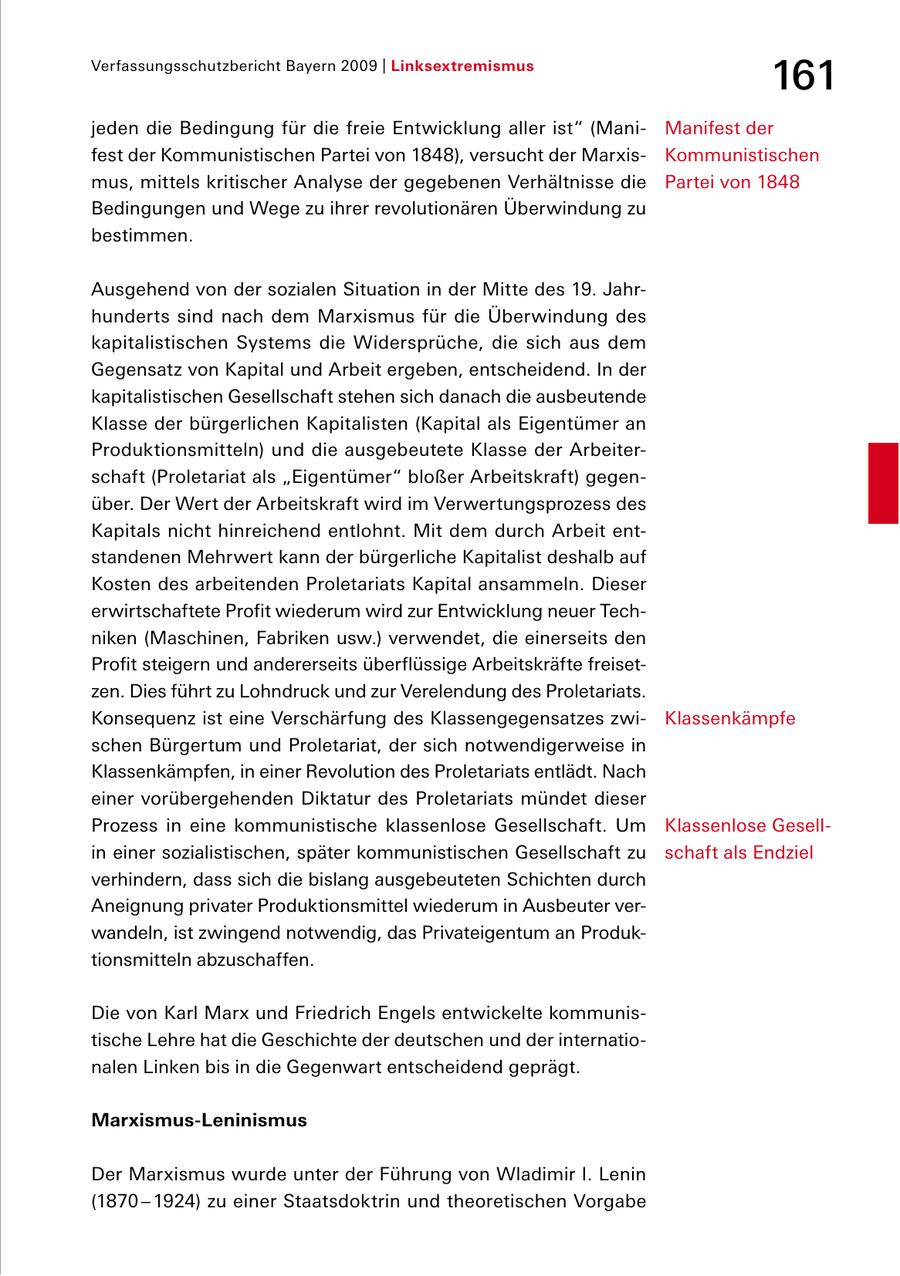 Verfassungsschutzbericht Bayern 2009 | Linksextremismus 161 jeden die Bedingung für die freie Entwicklung aller ist" (Mani Manifest der fest der Kommunistischen Partei von 1848), versucht der Marxis Kommunistischen mus, mittels kritischer Analyse der gegebenen Verhältnisse die Partei von 1848 Bedingungen und Wege zu ihrer revolutionären Überwindung zu bestimmen. Ausgehend von der sozialen Situation in der Mitte des 19. Jahr hunderts sind nach dem Marxismus für die Überwindung des kapitalistischen Systems die Widersprüche, die sich aus dem Gegensatz von Kapital und Arbeit ergeben, entscheidend. In der kapitalistischen Gesellschaft stehen sich danach die ausbeutende Klasse der bürgerlichen Kapitalisten (Kapital als Eigentümer an Produktionsmitteln) und die ausgebeutete Klasse der Arbeiter schaft (Proletariat als "Eigentümer" bloßer Arbeitskraft) gegen über. Der Wert der Arbeitskraft wird im Verwertungsprozess des Kapitals nicht hinreichend entlohnt. Mit dem durch Arbeit ent standenen Mehrwert kann der bürgerliche Kapitalist deshalb auf Kosten des arbeitenden Proletariats Kapital ansammeln. Dieser erwirtschaftete Profit wiederum wird zur Entwicklung neuer Tech niken (Maschinen, Fabriken usw.) verwendet, die einerseits den Profit steigern und andererseits überflüssige Arbeitskräfte freiset zen. Dies führt zu Lohndruck und zur Verelendung des Proletariats. Konsequenz ist eine Verschärfung des Klassengegensatzes zwi Klassenkämpfe schen Bürgertum und Proletariat, der sich not wendigerweise in Klassenkämpfen, in einer Revolution des Proletariats entlädt. Nach einer vorübergehenden Diktatur des Proletariats mündet dieser Prozess in eine kommunistische klassenlose Gesellschaft. Um Klassenlose Gesell in einer sozialistischen, später kommunistischen Gesellschaft zu schaft als Endziel verhindern, dass sich die bislang ausgebeuteten Schichten durch Aneignung privater Produktionsmittel wiederum in Ausbeuter ver wandeln, ist zwingend notwendig, das Privateigentum an Produk tionsmitteln abzuschaffen. Die von Karl Marx und Friedrich Engels entwickelte kommunis tische Lehre hat die Geschichte der deutschen und der internatio nalen Linken bis in die Gegenwart entscheidend geprägt. Marxismus-Leninismus Der Marxismus wurde unter der Führung von Wladimir I. Lenin (1870 - 1924) zu einer Staatsdoktrin und theoretischen Vorgabe