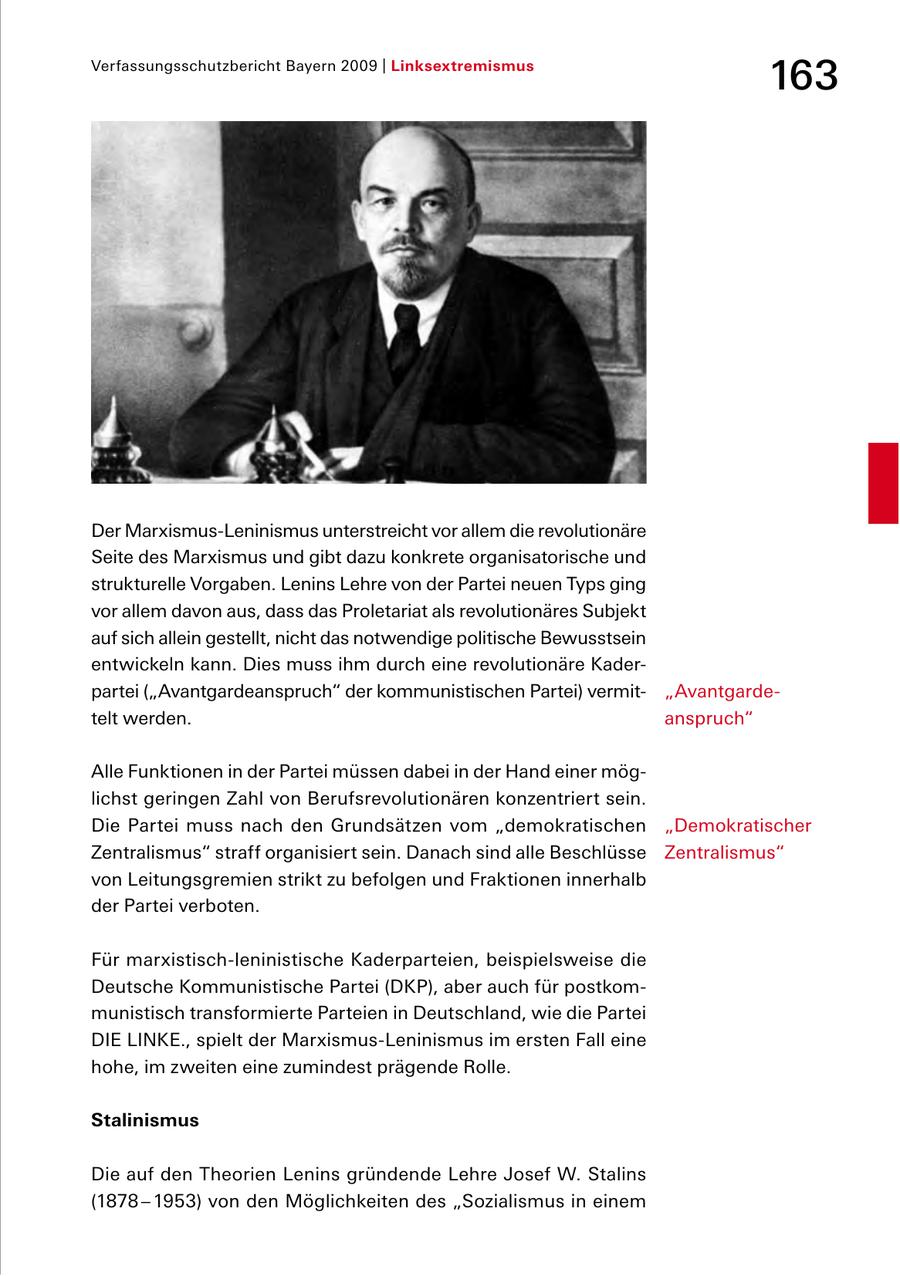 Verfassungsschutzbericht Bayern 2009 | Linksextremismus 163 Der MarxismusLeninismus unterstreicht vor allem die revolutionäre Seite des Marxismus und gibt dazu konkrete organisatorische und strukturelle Vorgaben. Lenins Lehre von der Partei neuen Typs ging vor allem davon aus, dass das Proletariat als revolutionäres Subjekt auf sich allein gestellt, nicht das notwendige politische Bewusstsein entwickeln kann. Dies muss ihm durch eine revolutionäre Kader partei ("Avantgardeanspruch" der kommunistischen Partei) vermit "Avantgarde telt werden. anspruch" Alle Funktionen in der Partei müssen dabei in der Hand einer mög lichst geringen Zahl von Berufsrevolutionären konzentriert sein. Die Partei muss nach den Grundsätzen vom "demokratischen "Demokratischer Zentralismus" straff organisiert sein. Danach sind alle Beschlüsse Zentralismus" von Leitungsgremien strikt zu befolgen und Fraktionen innerhalb der Partei verboten. Für marxistischleninistische Kaderparteien, beispielsweise die Deutsche Kommunistische Partei (DKP), aber auch für postkom munistisch transformierte Parteien in Deutschland, wie die Partei DIE LINKE., spielt der MarxismusLeninismus im ersten Fall eine hohe, im zweiten eine zumindest prägende Rolle. Stalinismus Die auf den Theorien Lenins gründende Lehre Josef W. Stalins (1878 - 1953) von den Möglichkeiten des "Sozialismus in einem