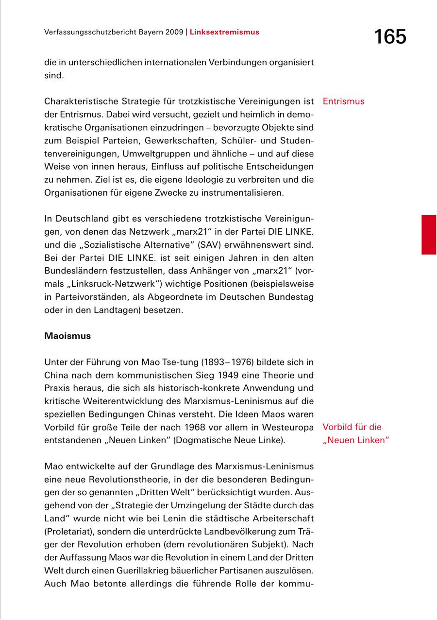 Verfassungsschutzbericht Bayern 2009 | Linksextremismus 165 die in unterschiedlichen internationalen Verbindungen organisiert sind. Charakteristische Strategie für trotzkistische Vereinigungen ist Entrismus der Entrismus. Dabei wird versucht, gezielt und heimlich in demo kratische Organisationen einzudringen - bevorzugte Objekte sind zum Beispiel Parteien, Gewerkschaften, Schüler und Studen tenvereinigungen, Umweltgruppen und ähnliche - und auf diese Weise von innen heraus, Einfluss auf politische Entscheidungen zu nehmen. Ziel ist es, die eigene Ideologie zu verbreiten und die Organisationen für eigene Zwecke zu instrumentalisieren. In Deutschland gibt es verschiedene trotzkistische Vereinigun gen, von denen das Netzwerk "marx21" in der Partei DIE LINKE. und die "Sozialistische Alternative" (SAV) erwähnenswert sind. Bei der Partei DIE LINKE. ist seit einigen Jahren in den alten Bundesländern festzustellen, dass Anhänger von "marx21" (vor mals "LinksruckNetzwerk") wichtige Positionen (beispielsweise in Parteivorständen, als Abgeordnete im Deutschen Bundestag oder in den Landtagen) besetzen. Maoismus Unter der Führung von Mao Tsetung (1893 - 1976) bildete sich in China nach dem kommunistischen Sieg 1949 eine Theorie und Praxis heraus, die sich als historischkonkrete Anwendung und kritische Weiterentwicklung des MarxismusLeninismus auf die speziellen Bedingungen Chinas versteht. Die Ideen Maos waren Vorbild für große Teile der nach 1968 vor allem in Westeuropa Vorbild für die entstandenen "Neuen Linken" (Dogmatische Neue Linke). "Neuen Linken" Mao entwickelte auf der Grundlage des MarxismusLeninismus eine neue Revolutionstheorie, in der die besonderen Bedingun gen der so genannten "Dritten Welt" berücksichtigt wurden. Aus gehend von der "Strategie der Umzingelung der Städte durch das Land" wurde nicht wie bei Lenin die städtische Arbeiterschaft (Proletariat), sondern die unterdrückte Landbevölkerung zum Trä ger der Revolution erhoben (dem revolutionären Subjekt). Nach der Auffassung Maos war die Revolution in einem Land der Dritten Welt durch einen Guerillakrieg bäuerlicher Partisanen auszulösen. Auch Mao betonte allerdings die führende Rolle der kommu