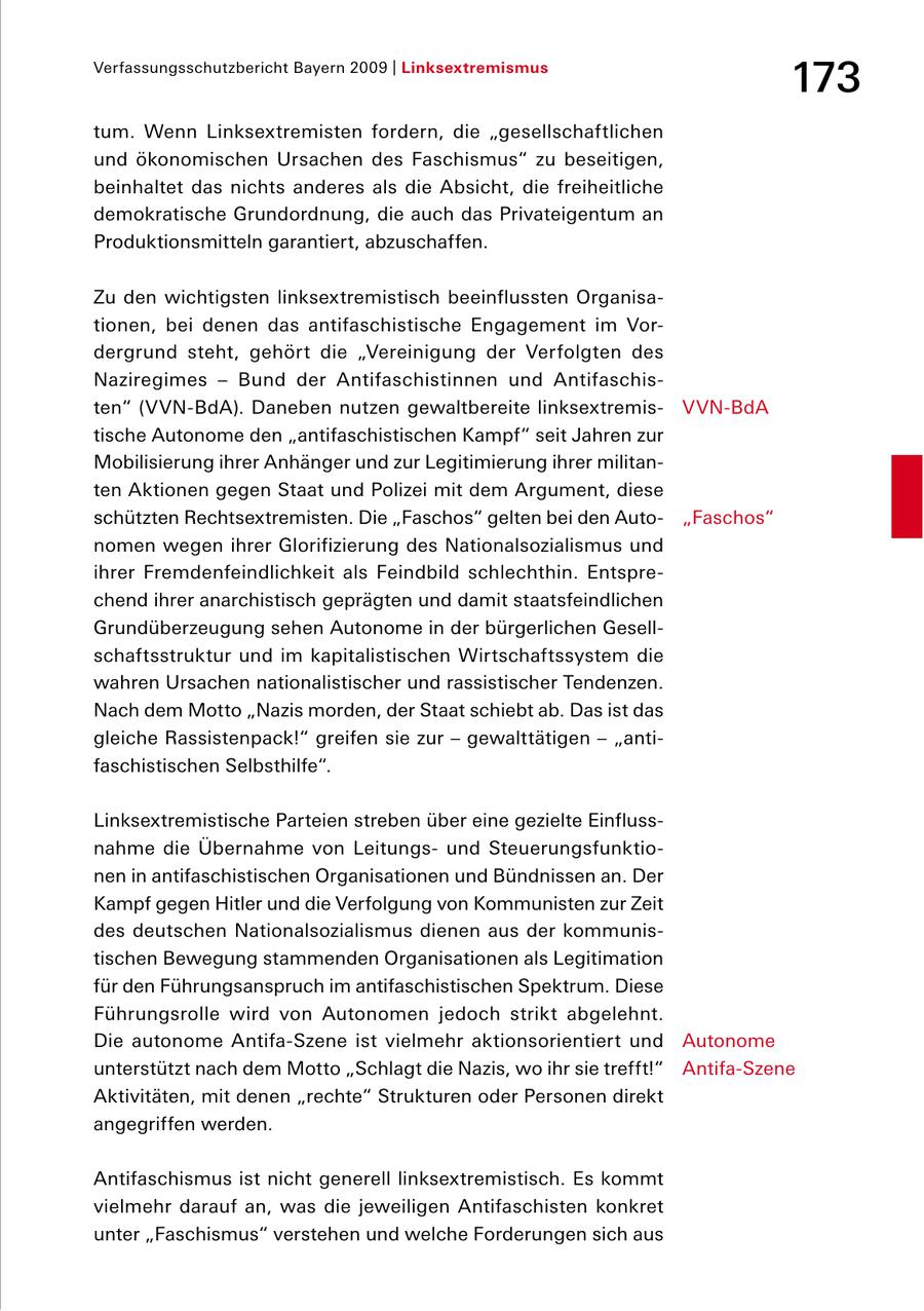 Verfassungsschutzbericht Bayern 2009 | Linksextremismus 173 tum. Wenn Linksextremisten fordern, die "gesellschaftlichen und ökonomischen Ursachen des Faschismus" zu beseitigen, beinhaltet das nichts anderes als die Absicht, die freiheitliche demokratische Grundordnung, die auch das Privateigentum an Produktionsmitteln garantiert, abzuschaffen. Zu den wichtigsten linksextremistisch beeinflussten Organisa tionen, bei denen das antifaschistische Engagement im Vor dergrund steht, gehört die "Vereinigung der Verfolgten des Naziregimes - Bund der Antifaschistinnen und Antifaschis ten" ( VVNBdA). Daneben nutzen gewaltbereite linksextremis VVNBdA tische Autonome den "antifaschistischen Kampf" seit Jahren zur Mobilisierung ihrer Anhänger und zur Legitimierung ihrer militan ten Aktionen gegen Staat und Polizei mit dem Argument, diese schützten Rechtsextremisten. Die "Faschos" gelten bei den Auto "Faschos" nomen wegen ihrer Glorifizierung des Nationalsozialismus und ihrer Fremdenfeindlichkeit als Feindbild schlechthin. Entspre chend ihrer anarchistisch geprägten und damit staatsfeindlichen Grundüberzeugung sehen Autonome in der bürgerlichen Gesell schaftsstruktur und im kapitalistischen Wirtschaftssystem die wahren Ursachen nationalistischer und rassistischer Tendenzen. Nach dem Motto "Nazis morden, der Staat schiebt ab. Das ist das gleiche Rassistenpack!" greifen sie zur - gewalttätigen - "anti faschistischen Selbsthilfe". Linksextremistische Parteien streben über eine gezielte Einfluss nahme die Übernahme von Leitungs und Steuerungsfunktio nen in antifaschistischen Organisationen und Bündnissen an. Der Kampf gegen Hitler und die Verfolgung von Kommunisten zur Zeit des deutschen Nationalsozialismus dienen aus der kommunis tischen Bewegung stammenden Organisationen als Legitimation für den Führungsanspruch im antifaschistischen Spektrum. Diese Führungsrolle wird von Autonomen jedoch strikt abgelehnt. Die autonome AntifaSzene ist vielmehr aktionsorientiert und Autonome unterstützt nach dem Motto "Schlagt die Nazis, wo ihr sie trefft!" AntifaSzene Aktivitäten, mit denen "rechte" Strukturen oder Personen direkt angegriffen werden. Antifaschismus ist nicht generell linksextremistisch. Es kommt vielmehr darauf an, was die jeweiligen Antifaschisten konkret unter "Faschismus" verstehen und welche Forderungen sich aus
