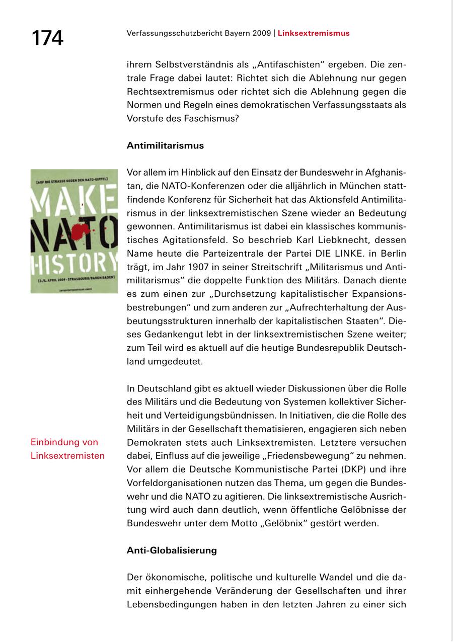 174 Verfassungsschutzbericht Bayern 2009 | Linksextremismus ihrem Selbstverständnis als "Antifaschisten" ergeben. Die zen trale Frage dabei lautet: Richtet sich die Ablehnung nur gegen Rechtsextremismus oder richtet sich die Ablehnung gegen die Normen und Regeln eines demokratischen Verfassungsstaats als Vorstufe des Faschismus? Antimilitarismus Vor allem im Hinblick auf den Einsatz der Bundeswehr in Afghanis tan, die NATOKonferenzen oder die alljährlich in München statt findende Konferenz für Sicherheit hat das Aktionsfeld Antimilita rismus in der linksextremistischen Szene wieder an Bedeutung gewonnen. Antimilitarismus ist dabei ein klassisches kommunis tisches Agitationsfeld. So beschrieb Karl Liebknecht, dessen Name heute die Parteizentrale der Partei DIE LINKE. in Berlin trägt, im Jahr 1907 in seiner Streitschrift "Militarismus und Anti militarismus" die doppelte Funktion des Militärs. Danach diente es zum einen zur "Durchsetzung kapitalistischer Expansions bestrebungen" und zum anderen zur "Aufrechterhaltung der Aus beutungsstrukturen innerhalb der kapitalistischen Staaten". Die ses Gedankengut lebt in der linksextremistischen Szene weiter; zum Teil wird es aktuell auf die heutige Bundesrepublik Deutsch land umgedeutet. In Deutschland gibt es aktuell wieder Diskussionen über die Rolle des Militärs und die Bedeutung von Systemen kollektiver Sicher heit und Verteidigungsbündnissen. In Initiativen, die die Rolle des Militärs in der Gesellschaft thematisieren, engagieren sich neben Einbindung von Demokraten stets auch Linksextremisten. Letztere versuchen Linksextremisten dabei, Einfluss auf die jeweilige "Friedensbewegung" zu nehmen. Vor allem die Deutsche Kommunistische Partei (DKP) und ihre Vorfeldorganisationen nutzen das Thema, um gegen die Bundes wehr und die NATO zu agitieren. Die linksextremistische Ausrich tung wird auch dann deutlich, wenn öffentliche Gelöbnisse der Bundeswehr unter dem Motto "Gelöbnix" gestört werden. Anti-Globalisierung Der ökonomische, politische und kulturelle Wandel und die da mit einhergehende Veränderung der Gesellschaften und ihrer Lebensbedingungen haben in den letzten Jahren zu einer sich