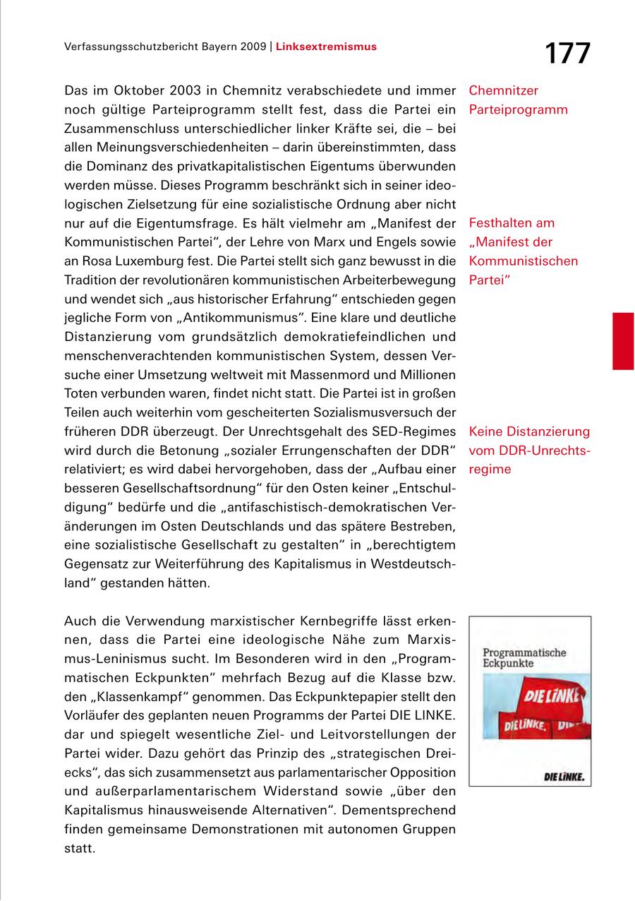 Verfassungsschutzbericht Bayern 2009 | Linksextremismus 177 Das im Oktober 2003 in Chemnitz verabschiedete und immer Chemnitzer noch gültige Parteiprogramm stellt fest, dass die Partei ein Parteiprogramm Zusammenschluss unterschiedlicher linker Kräfte sei, die - bei allen Meinungsverschiedenheiten - darin übereinstimmten, dass die Dominanz des privatkapitalistischen Eigentums überwunden werden müsse. Dieses Programm beschränkt sich in seiner ideo logischen Zielsetzung für eine sozialistische Ordnung aber nicht nur auf die Eigentumsfrage. Es hält vielmehr am "Manifest der Festhalten am Kommunistischen Partei", der Lehre von Marx und Engels sowie "Manifest der an Rosa Luxemburg fest. Die Partei stellt sich ganz bewusst in die Kommunistischen Tradition der revolutionären kommunistischen Arbeiterbewegung Partei" und wendet sich "aus historischer Erfahrung" entschieden gegen jegliche Form von "Antikommunismus". Eine klare und deutliche Distanzierung vom grundsätzlich demokratiefeindlichen und menschenverachtenden kommunistischen System, dessen Ver suche einer Umsetzung weltweit mit Massenmord und Millionen Toten verbunden waren, findet nicht statt. Die Partei ist in großen Teilen auch weiterhin vom gescheiterten Sozialismusversuch der früheren DDR überzeugt. Der Unrechtsgehalt des SEDRegimes Keine Distanzierung wird durch die Betonung "sozialer Errungenschaften der DDR" vom DDRUnrechts relativiert; es wird dabei hervorgehoben, dass der "Aufbau einer regime besseren Gesellschaftsordnung" für den Osten keiner "Entschul digung" bedürfe und die "antifaschistischdemokratischen Ver änderungen im Osten Deutschlands und das spätere Bestreben, eine sozialistische Gesellschaft zu gestalten" in "berechtigtem Gegensatz zur Weiterführung des Kapitalismus in Westdeutsch land" gestanden hätten. Auch die Verwendung marxistischer Kernbegriffe lässt erken nen, dass die Partei eine ideologische Nähe zum Marxis musLeninismus sucht. Im Besonderen wird in den "Program matischen Eckpunkten" mehrfach Bezug auf die Klasse bzw. den "Klassenkampf" genommen. Das Eckpunktepapier stellt den Vorläufer des geplanten neuen Programms der Partei DIE LINKE. dar und spiegelt wesentliche Ziel und Leitvorstellungen der Partei wider. Dazu gehört das Prinzip des "strategischen Drei ecks", das sich zusammensetzt aus parlamentarischer Opposition und außerparlamentarischem Widerstand sowie "über den Kapitalismus hinausweisende Alternativen". Dementsprechend finden gemeinsame Demonstrationen mit autonomen Gruppen statt.