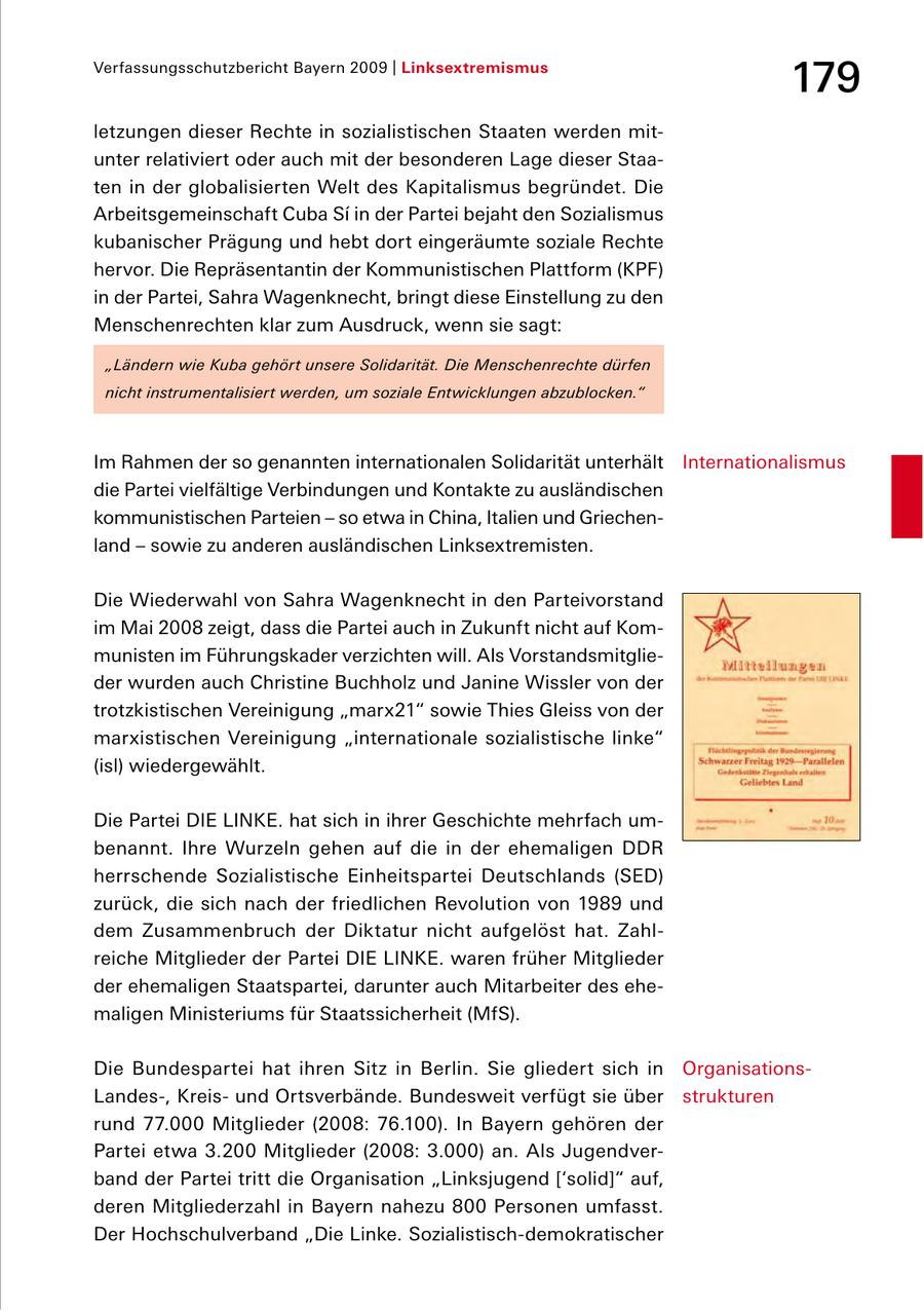 Verfassungsschutzbericht Bayern 2009 | Linksextremismus 179 letzungen dieser Rechte in sozialistischen Staaten werden mit unter relativiert oder auch mit der besonderen Lage dieser Staa ten in der globalisierten Welt des Kapitalismus begründet. Die Arbeitsgemeinschaft Cuba Si in der Partei bejaht den Sozialismus kubanischer Prägung und hebt dort eingeräumte soziale Rechte hervor. Die Repräsentantin der Kommunistischen Plattform (KPF) in der Partei, Sahra Wagenknecht, bringt diese Einstellung zu den Menschenrechten klar zum Ausdruck, wenn sie sagt: "Ländern wie Kuba gehört unsere Solidarität. Die Menschenrechte dürfen nicht instrumentalisiert werden, um soziale Entwicklungen abzublocken." Im Rahmen der so genannten internationalen Solidarität unterhält Internationalismus die Partei vielfältige Verbindungen und Kontakte zu ausländischen kommunistischen Parteien - so etwa in China, Italien und Griechen land - sowie zu anderen ausländischen Linksextremisten. Die Wiederwahl von Sahra Wagenknecht in den Parteivorstand im Mai 2008 zeigt, dass die Partei auch in Zukunft nicht auf Kom munisten im Führungskader verzichten will. Als Vorstandsmitglie der wurden auch Christine Buchholz und Janine Wissler von der trotzkistischen Vereinigung "marx21" sowie Thies Gleiss von der marxistischen Vereinigung "internationale sozialistische linke" (isl) wiedergewählt. Die Partei DIE LINKE. hat sich in ihrer Geschichte mehrfach um benannt. Ihre Wurzeln gehen auf die in der ehemaligen DDR herrschende Sozialistische Einheitspartei Deutschlands (SED) zurück, die sich nach der friedlichen Revolution von 1989 und dem Zusammenbruch der Diktatur nicht aufgelöst hat. Zahl reiche Mitglieder der Partei DIE LINKE. waren früher Mitglieder der ehemaligen Staatspartei, darunter auch Mitarbeiter des ehe maligen Ministeriums für Staatssicherheit (MfS). Die Bundespartei hat ihren Sitz in Berlin. Sie gliedert sich in Organisations Landes, Kreis und Ortsverbände. Bundesweit verfügt sie über strukturen rund 77.000 Mitglieder (2008: 76.100). In Bayern gehören der Partei etwa 3.200 Mitglieder (2008: 3.000) an. Als Jugendver band der Partei tritt die Organisation "Linksjugend ['solid]" auf, deren Mitgliederzahl in Bayern nahezu 800 Personen umfasst. Der Hochschulverband "Die Linke. Sozialistischdemokratischer