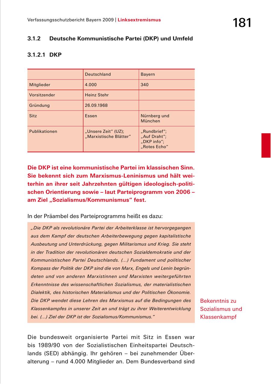 Verfassungsschutzbericht Bayern 2009 | Linksextremismus 181 3.1.2 Deutsche Kommunistische Partei (DKP) und Umfeld 3.1.2.1 DKP Deutschland Bayern Mitglieder 4.000 340 Vorsitzender Heinz Stehr Gründung 26.09.1968 Sitz Essen Nürnberg und München Publikationen "Unsere Zeit" (UZ); "Rundbrief"; "Marxistische Blätter" "Auf Draht"; "DKP info"; "Rotes Echo" Die DKP ist eine kommunistische Partei im klassischen Sinn. Sie bekennt sich zum Marxismus-Leninismus und hält weiterhin an ihrer seit Jahrzehnten gültigen ideologisch-politischen Orientierung sowie - laut Parteiprogramm von 2006 - am Ziel "Sozialismus/Kommunismus" fest. In der Präambel des Parteiprogramms heißt es dazu: "Die DKP als revolutionäre Partei der Arbeiterklasse ist hervorgegangen aus dem Kampf der deutschen Arbeiterbewegung gegen kapitalistische Ausbeutung und Unterdrückung, gegen Militarismus und Krieg. Sie steht in der Tradition der revolutionären deutschen Sozialdemokratie und der Kommunistischen Partei Deutschlands. (...) Fundament und politischer Kompass der Politik der DKP sind die von Marx, Engels und Lenin begründeten und von anderen Marxistinnen und Marxisten weitergeführten Erkenntnisse des wissenschaftlichen Sozialismus, der materialistischen Dialektik, des historischen Materialismus und der Politischen Ökonomie. Die DKP wendet diese Lehren des Marxismus auf die Bedingungen des Bekenntnis zu Klassenkampfes in unserer Zeit an und trägt zu ihrer Weiterentwicklung Sozialismus und bei. (...) Ziel der DKP ist der Sozialismus/Kommunismus." Klassenkampf Die bundesweit organisierte Partei mit Sitz in Essen war bis 1989/90 von der Sozialistischen Einheitspartei Deutsch lands (SED) abhängig. Ihr gehören - bei zunehmender Über alterung - rund 4.000 Mitglieder an. Dem Bundesverband sind