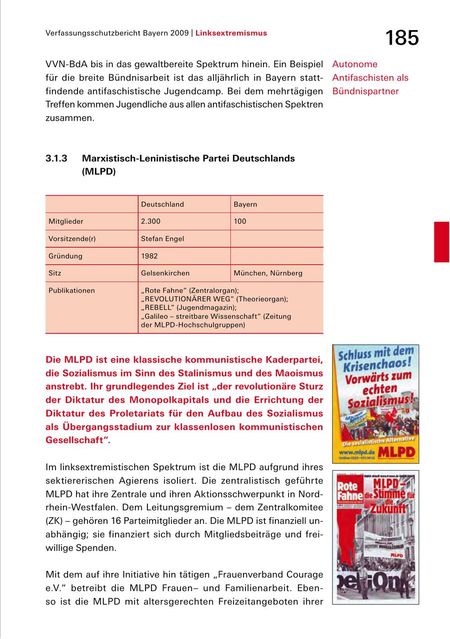 Verfassungsschutzbericht Bayern 2009 | Linksextremismus 185 VVNBdA bis in das gewaltbereite Spektrum hinein. Ein Beispiel Autonome für die breite Bündnisarbeit ist das alljährlich in Bayern statt Antifaschisten als findende antifaschistische Jugendcamp. Bei dem mehr tägigen Bündnispartner Treffen kommen Jugendliche aus allen antifaschistischen Spektren zusammen. 3.1.3 Marxistisch-Leninistische Partei Deutschlands (MLPD) Deutschland Bayern Mitglieder 2.300 100 Vorsitzende(r) Stefan Engel Gründung 1982 Sitz Gelsenkirchen München, Nürnberg Publikationen "Rote Fahne" (Zentralorgan); "REVOLUTIONÄRER WEG" (Theorieorgan); "REBELL" (Jugendmagazin); "Galileo - streitbare Wissenschaft" (Zeitung der MLPDHochschulgruppen) Die MLPD ist eine klassische kommunistische Kaderpartei, die Sozialismus im Sinn des Stalinismus und des Maoismus anstrebt. Ihr grundlegendes Ziel ist "der revolutionäre Sturz der Diktatur des Monopolkapitals und die Errichtung der Diktatur des Proletariats für den Aufbau des Sozialismus als Übergangsstadium zur klassenlosen kommunistischen Gesellschaft". Im linksextremistischen Spektrum ist die MLPD aufgrund ihres sektiererischen Agierens isoliert. Die zentralistisch geführte MLPD hat ihre Zentrale und ihren Aktionsschwerpunkt in Nord rheinWestfalen. Dem Leitungsgremium - dem Zentralkomitee (ZK) - gehören 16 Parteimitglieder an. Die MLPD ist finanziell un abhängig; sie finanziert sich durch Mitgliedsbeiträge und frei willige Spenden. Mit dem auf ihre Initiative hin tätigen "Frauenverband Courage e.V." betreibt die MLPD Frauenund Familienarbeit. Eben so ist die MLPD mit altersgerechten Freizeitangeboten ihrer