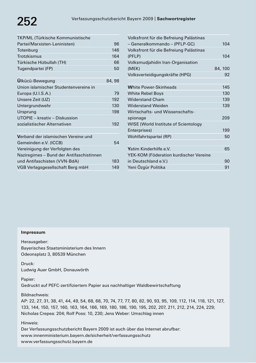 252 Verfassungsschutzbericht Bayern 2009 | Sachwortregister TKP/ML (Türkische Kommunistische Volksfront für die Befreiung Palästinas Partei/MarxistenLeninisten) 96 - Generalkommando - (PFLPGC) 104 Totenburg 146 Volksfront für die Befreiung Palästinas Trotzkismus 164 (PFLP) 104 Türkische Hizbullah (TH) 66 Volksmudjahidin IranOrganisation Tugendpartei (FP) 50 (MEK) 84, 100 Volksverteidigungskräfte (HPG) 92 ÜlkücüBewegung 84, 98 Union islamischer Studentenvereine in White PowerSkinheads 145 Europa (U.I.S.A.) 79 White Rebel Boys 130 Unsere Zeit (UZ) 192 Widerstand Cham 139 Untergrundwehr 130 Widerstand Weiden 139 Ursprung 198 Wirtschafts und Wissenschafts UTOPIE - kreativ - Diskussion spionage 209 sozialistischer Alternativen 192 WISE (World Institute of Scientology Enterprises) 199 Verband der islamischen Vereine und Wohlfahrtspartei (RP) 50 Gemeinden e.V. (ICCB) 54 Vereinigung der Verfolgten des Yatim Kinderhilfe e.V. 65 Naziregimes - Bund der Antifaschistinnen YEKKOM (Föderation kurdischer Vereine und Antifaschisten (VVNBdA) 183 in Deutschland e.V.) 90 VGB Verlagsgesellschaft Berg mbH 149 Yeni Özgür Politika 91 Impressum Herausgeber: Bayerisches Staatsministerium des Innern Odeonsplatz 3, 80539 München Druck: Ludwig Auer GmbH, Donauwörth Papier: Gedruckt auf PEFCzertifiziertem Papier aus nachhaltiger Waldbewirtschaftung Bildnachweis: AP: 22, 27, 31, 38, 41, 44, 49, 54, 68, 68, 70, 74, 77, 77, 80, 82, 90, 93, 95, 109, 112, 114, 118, 121, 127, 133, 144, 150, 157, 160, 163, 164, 166, 169, 180, 186, 190, 195, 202, 207, 211, 212, 214, 224, 229; Nicholas Crepea: 204; Rolf Poss: 10, 230; Jens Weber: Umschlag innen Hinweis: Der Verfassungsschutzbericht Bayern 2009 ist auch über das Internet abrufbar: www.innenministerium.bayern.de/sicherheit/verfassungsschutz www.verfassungsschutz.bayern.de