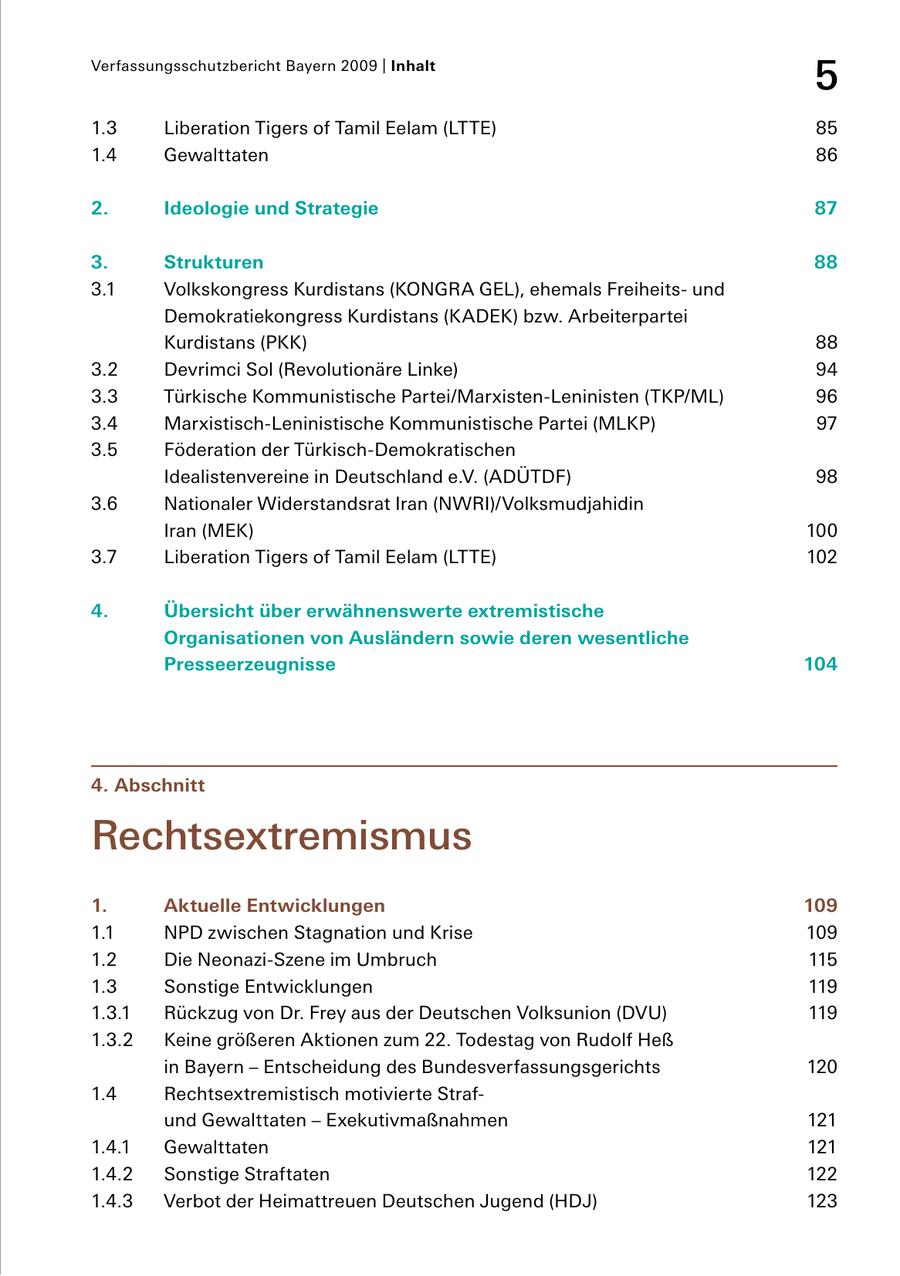 Verfassungsschutzbericht Bayern 2009 | Inhalt 5 1.3 Liberation Tigers of Tamil Eelam (LTTE) 85 1.4 Gewalttaten 86 2. Ideologie und Strategie 87 3. Strukturen 88 3.1 Volkskongress Kurdistans (KONGRA GEL), ehemals Freiheits und Demokratiekongress Kurdistans (KADEK) bzw. Arbeiterpartei Kurdistans (PKK) 88 3.2 Devrimci Sol (Revolutionäre Linke) 94 3.3 Türkische Kommunistische Partei/MarxistenLeninisten (TKP/ML) 96 3.4 MarxistischLeninistische Kommunistische Partei (MLKP) 97 3.5 Föderation der TürkischDemokratischen Idealistenvereine in Deutschland e.V. (ADÜTDF) 98 3.6 Nationaler Widerstandsrat Iran (NWRI)/Volksmudjahidin Iran (MEK) 100 3.7 Liberation Tigers of Tamil Eelam (LTTE) 102 4. Übersicht über erwähnenswerte extremistische Organisationen von Ausländern sowie deren wesentliche Presseerzeugnisse 104 4. Abschnitt Rechtsextremismus 1. Aktuelle Entwicklungen 109 1.1 NPD zwischen Stagnation und Krise 109 1.2 Die NeonaziSzene im Umbruch 115 1.3 Sonstige Entwicklungen 119 1.3.1 Rückzug von Dr. Frey aus der Deutschen Volksunion (DVU) 119 1.3.2 Keine größeren Aktionen zum 22. Todestag von Rudolf Heß in Bayern - Entscheidung des Bundesverfassungsgerichts 120 1.4 Rechtsextremistisch motivierte Straf und Gewalttaten - Exekutivmaßnahmen 121 1.4.1 Gewalttaten 121 1.4.2 Sonstige Straftaten 122 1.4.3 Verbot der Heimattreuen Deutschen Jugend (HDJ) 123
