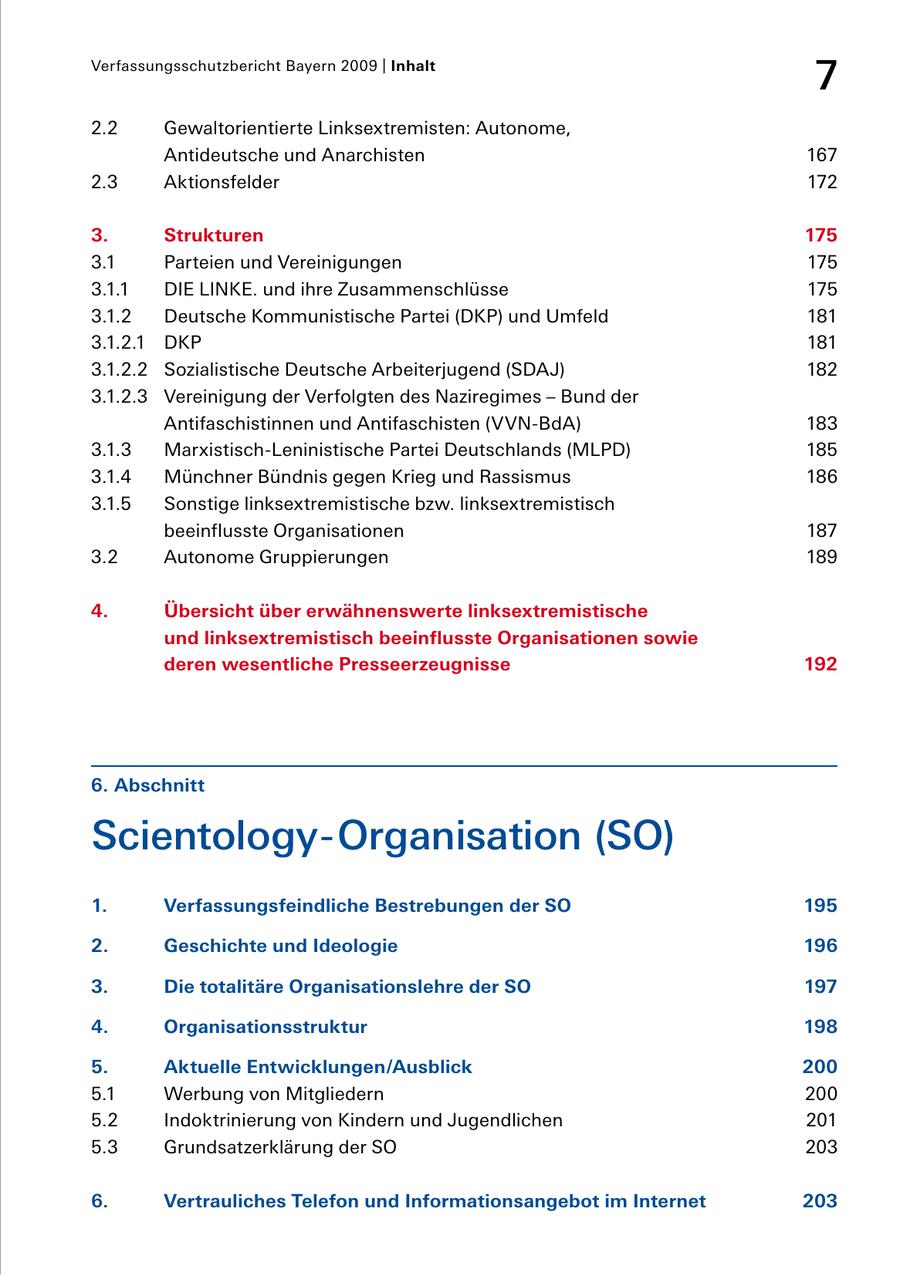 Verfassungsschutzbericht Bayern 2009 | Inhalt 7 2.2 Gewaltorientierte Linksextremisten: Autonome, Antideutsche und Anarchisten 167 2.3 Aktionsfelder 172 3. Strukturen 175 3.1 Parteien und Vereinigungen 175 3.1.1 DIE LINKE. und ihre Zusammenschlüsse 175 3.1.2 Deutsche Kommunistische Partei (DKP) und Umfeld 181 3.1.2.1 DKP 181 3.1.2.2 Sozialistische Deutsche Arbeiterjugend (SDAJ) 182 3.1.2.3 Vereinigung der Verfolgten des Naziregimes - Bund der Antifaschistinnen und Antifaschisten (VVNBdA) 183 3.1.3 MarxistischLeninistische Partei Deutschlands (MLPD) 185 3.1.4 Münchner Bündnis gegen Krieg und Rassismus 186 3.1.5 Sonstige linksextremistische bzw. linksextremistisch beeinflusste Organisationen 187 3.2 Autonome Gruppierungen 189 4. Übersicht über erwähnenswerte linksextremistische und linksextremistisch beeinflusste Organisationen sowie deren wesentliche Presseerzeugnisse 192 6. Abschnitt ScientologyOrganisation (SO) 1. Verfassungsfeindliche Bestrebungen der SO 195 2. Geschichte und Ideologie 196 3. Die totalitäre Organisationslehre der SO 197 4. Organisationsstruktur 198 5. Aktuelle Entwicklungen/Ausblick 200 5.1 Werbung von Mitgliedern 200 5.2 Indoktrinierung von Kindern und Jugendlichen 201 5.3 Grundsatzerklärung der SO 203 6. Vertrauliches Telefon und Informationsangebot im Internet 203