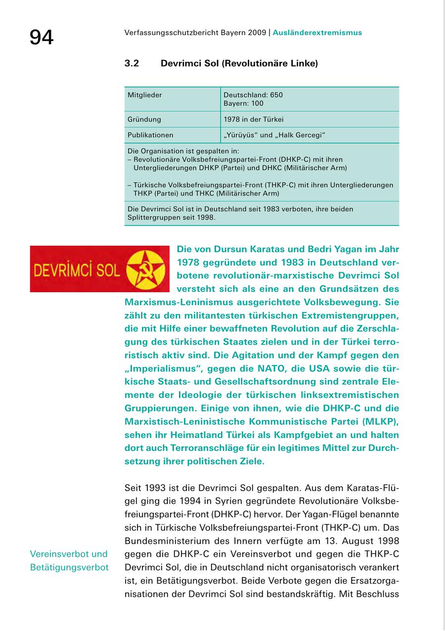 94 Verfassungsschutzbericht Bayern 2009 | Ausländerextremismus 3.2 Devrimci Sol (Revolutionäre Linke) Mitglieder Deutschland: 650 Bayern: 100 Gründung 1978 in der Türkei Publikationen "Yürüyüs" und "Halk Gercegi" Die Organisation ist gespalten in: - Revolutionäre VolksbefreiungsparteiFront (DHKPC) mit ihren Untergliederungen DHKP (Partei) und DHKC (Militärischer Arm) - Türkische VolksbefreiungsparteiFront (THKPC) mit ihren Untergliederungen THKP (Partei) und THKC (Militärischer Arm) Die Devrimci Sol ist in Deutschland seit 1983 verboten, ihre beiden Splittergruppen seit 1998. Die von Dursun Karatas und Bedri Yagan im Jahr 1978 gegründete und 1983 in Deutschland verbotene revolutionär-marxistische Devrimci Sol versteht sich als eine an den Grundsätzen des Marxismus-Leninismus ausgerichtete Volksbewegung. Sie zählt zu den militantesten türkischen Extremistengruppen, die mit Hilfe einer bewaffneten Revolution auf die Zerschlagung des türkischen Staates zielen und in der Türkei terroristisch aktiv sind. Die Agitation und der Kampf gegen den "Imperialismus", gegen die NATO, die USA sowie die türkische Staatsund Gesellschaftsordnung sind zentrale Elemente der Ideologie der türkischen linksextremistischen Gruppierungen. Einige von ihnen, wie die DHKP-C und die Marxistisch-Leninistische Kommunistische Partei (MLKP), sehen ihr Heimatland Türkei als Kampfgebiet an und halten dort auch Terroranschläge für ein legitimes Mittel zur Durchsetzung ihrer politischen Ziele. Seit 1993 ist die Devrimci Sol gespalten. Aus dem KaratasFlü gel ging die 1994 in Syrien gegründete Revolutionäre Volksbe freiungsparteiFront (DHKPC) hervor. Der YaganFlügel benannte sich in Türkische VolksbefreiungsparteiFront (THKPC) um. Das Bundesministerium des Innern verfügte am 13. August 1998 Vereinsverbot und gegen die DHKPC ein Vereinsverbot und gegen die THKPC Betätigungsverbot Devrimci Sol, die in Deutschland nicht organisatorisch verankert ist, ein Betätigungsverbot. Beide Verbote gegen die Ersatzorga nisationen der Devrimci Sol sind bestandskräftig. Mit Beschluss