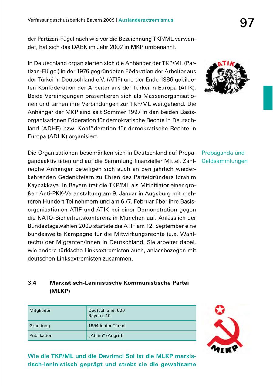 Verfassungsschutzbericht Bayern 2009 | Ausländerextremismus 97 der PartizanFügel nach wie vor die Bezeichnung TKP/ML verwen det, hat sich das DABK im Jahr 2002 in MKP umbenannt. In Deutschland organisierten sich die Anhänger der TKP/ML (Par tizanFlügel) in der 1976 gegründeten Föderation der Arbeiter aus der Türkei in Deutschland e.V. (ATIF) und der Ende 1986 gebilde ten Konföderation der Arbeiter aus der Türkei in Europa (ATIK). Beide Vereinigungen präsentieren sich als Massenorganisatio nen und tarnen ihre Verbindungen zur TKP/ML weitgehend. Die Anhänger der MKP sind seit Sommer 1997 in den beiden Basis organisationen Föderation für demokratische Rechte in Deutsch land (ADHF) bzw. Konföderation für demokratische Rechte in Europa (ADHK) organisiert. Die Organisationen beschränken sich in Deutschland auf Propa Propaganda und gandaaktivitäten und auf die Sammlung finanzieller Mittel. Zahl Geldsammlungen reiche Anhänger beteiligen sich auch an den jährlich wieder kehrenden Gedenkfeiern zu Ehren des Parteigründers Ibrahim Kaypakkaya. In Bayern trat die TKP/ML als Mitinitiator einer gro ßen AntiPKKVeranstaltung am 9. Januar in Augsburg mit meh reren Hundert Teilnehmern und am 6./7. Februar über ihre Basis organisationen ATIF und ATIK bei einer Demonstration gegen die NATOSicherheitskonferenz in München auf. Anlässlich der Bundestagswahlen 2009 startete die ATIF am 12. September eine bundesweite Kampagne für die Mitwirkungsrechte (u.a. Wahl recht) der Migranten/innen in Deutschland. Sie arbeitet dabei, wie andere türkische Linksextremisten auch, anlassbezogen mit deutschen Linksextremisten zusammen. 3.4 Marxistisch-Leninistische Kommunistische Partei (MLKP) Mitglieder Deutschland: 600 Bayern: 40 Gründung 1994 in der Türkei Publikation "Atilim" (Angriff) Wie die TKP/ML und die Devrimci Sol ist die MLKP marxistisch-leninistisch geprägt und strebt sie die gewaltsame