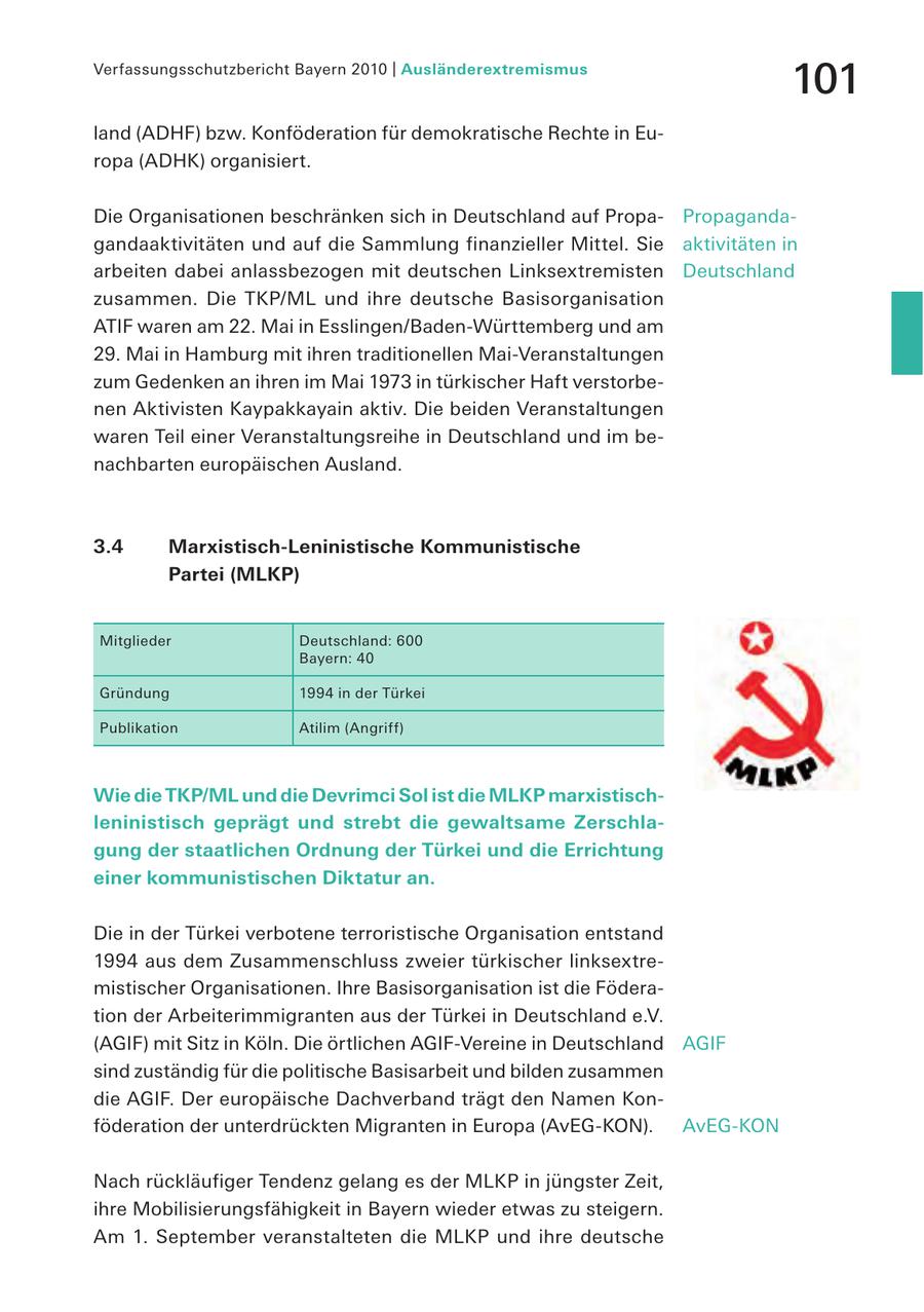 Verfassungsschutzbericht Bayern 2010 | Ausländerextremismus 101 land (ADHF) bzw. Konföderation für demokratische Rechte in Europa (ADHK) organisiert. Die Organisationen beschränken sich in Deutschland auf PropaPropagandagandaaktivitäten und auf die Sammlung finanzieller Mittel. Sie aktivitäten in arbeiten dabei anlassbezogen mit deutschen Linksextremisten Deutschland zusammen. Die TKP/ML und ihre deutsche Basisorganisation ATIF waren am 22. Mai in Esslingen/Baden-Württemberg und am 29. Mai in Hamburg mit ihren traditionellen Mai-Veranstaltungen zum Gedenken an ihren im Mai 1973 in türkischer Haft verstorbenen Aktivisten Kaypakkayain aktiv. Die beiden Veranstaltungen waren Teil einer Veranstaltungsreihe in Deutschland und im benachbarten europäischen Ausland. 3.4 Marxistisch-Leninistische Kommunistische Partei (MLKP) Mitglieder Deutschland: 600 Bayern: 40 Gründung 1994 in der Türkei Publikation Atilim (Angriff) Wie die TKP/ML und die Devrimci Sol ist die MLKP marxistischleninistisch geprägt und strebt die gewaltsame Zerschlagung der staatlichen Ordnung der Türkei und die Errichtung einer kommunistischen Diktatur an. Die in der Türkei verbotene terroristische Organisation entstand 1994 aus dem Zusammenschluss zweier türkischer linksextremistischer Organisationen. Ihre Basisorganisation ist die Föderation der Arbeiterimmigranten aus der Türkei in Deutschland e.V. (AGIF) mit Sitz in Köln. Die örtlichen AGIF-Vereine in Deutschland AGIF sind zuständig für die politische Basisarbeit und bilden zusammen die AGIF. Der europäische Dachverband trägt den Namen Konföderation der unterdrückten Migranten in Europa (AvEG-KON). AvEG-KON Nach rückläufiger Tendenz gelang es der MLKP in jüngster Zeit, ihre Mobilisierungsfähigkeit in Bayern wieder etwas zu steigern. Am 1. September veranstalteten die MLKP und ihre deutsche