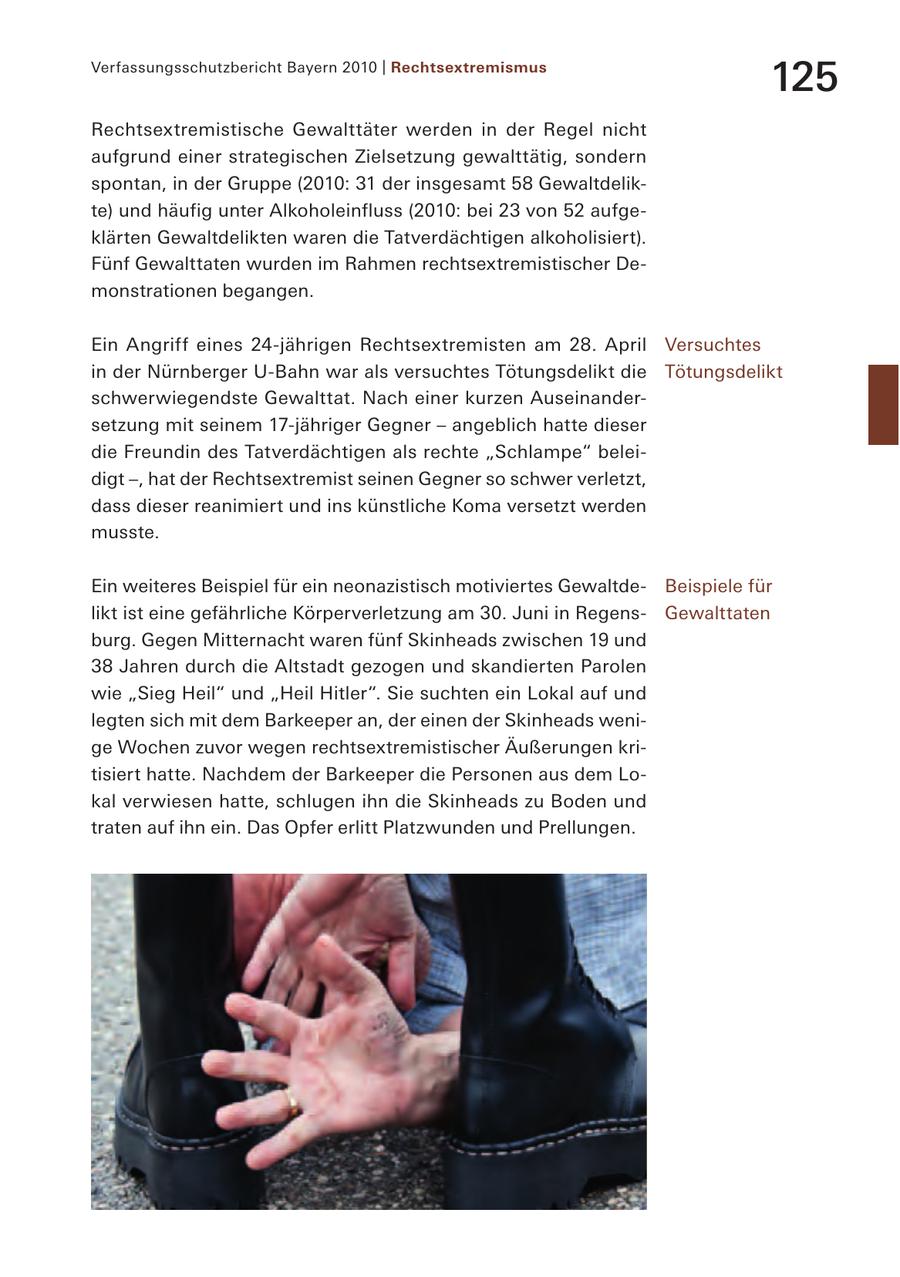 Verfassungsschutzbericht Bayern 2010 | Rechtsextremismus 125 Rechtsextremistische Gewalttäter werden in der Regel nicht aufgrund einer strategischen Zielsetzung gewalttätig, sondern spontan, in der Gruppe (2010: 31 der insgesamt 58 Gewaltdelikte) und häufig unter Alkoholeinfluss (2010: bei 23 von 52 aufgeklärten Gewaltdelikten waren die Tatverdächtigen alkoholisiert). Fünf Gewalttaten wurden im Rahmen rechtsextremistischer Demonstrationen begangen. Ein Angriff eines 24-jährigen Rechtsextremisten am 28. April Versuchtes in der Nürnberger U-Bahn war als versuchtes Tötungsdelikt die Tötungsdelikt schwerwiegendste Gewalttat. Nach einer kurzen Auseinandersetzung mit seinem 17-jähriger Gegner - angeblich hatte dieser die Freundin des Tatverdächtigen als rechte "Schlampe" beleidigt -, hat der Rechtsextremist seinen Gegner so schwer verletzt, dass dieser reanimiert und ins künstliche Koma versetzt werden musste. Ein weiteres Beispiel für ein neonazistisch motiviertes GewaltdeBeispiele für likt ist eine gefährliche Körperverletzung am 30. Juni in RegensGewalttaten burg. Gegen Mitternacht waren fünf Skinheads zwischen 19 und 38 Jahren durch die Altstadt gezogen und skandierten Parolen wie "Sieg Heil" und "Heil Hitler". Sie suchten ein Lokal auf und legten sich mit dem Barkeeper an, der einen der Skinheads wenige Wochen zuvor wegen rechtsextremistischer Äußerungen kritisiert hatte. Nachdem der Barkeeper die Personen aus dem Lokal verwiesen hatte, schlugen ihn die Skinheads zu Boden und traten auf ihn ein. Das Opfer erlitt Platzwunden und Prellungen.