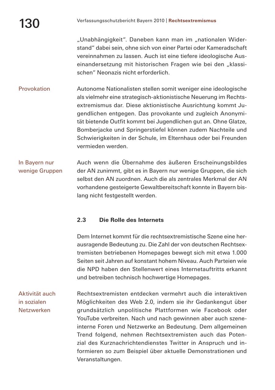 Verfassungsschutzbericht Bayern 2010 | Rechtsextremismus 130 "Unabhängigkeit". Daneben kann man im "nationalen Widerstand" dabei sein, ohne sich von einer Partei oder Kameradschaft vereinnahmen zu lassen. Auch ist eine tiefere ideologische Auseinandersetzung mit historischen Fragen wie bei den "klassischen" Neonazis nicht erforderlich. Provokation Autonome Nationalisten stellen somit weniger eine ideologische als vielmehr eine strategisch-aktionistische Neuerung im Rechtsextremismus dar. Diese aktionistische Ausrichtung kommt Jugendlichen entgegen. Das provokante und zugleich Anonymität bietende Outfit kommt bei Jugendlichen gut an. Ohne Glatze, Bomberjacke und Springerstiefel können zudem Nachteile und Schwierigkeiten in der Schule, im Elternhaus oder bei Freunden vermieden werden. In Bayern nur Auch wenn die Übernahme des äußeren Erscheinungsbildes wenige Gruppen der AN zunimmt, gibt es in Bayern nur wenige Gruppen, die sich selbst den AN zuordnen. Auch die als zentrales Merkmal der AN vorhandene gesteigerte Gewaltbereitschaft konnte in Bayern bislang nicht festgestellt werden. 2.3 Die Rolle des Internets Dem Internet kommt für die rechtsextremistische Szene eine herausragende Bedeutung zu. Die Zahl der von deutschen Rechtsextremisten betriebenen Homepages bewegt sich mit etwa 1.000 Seiten seit Jahren auf konstant hohem Niveau. Auch Parteien wie die NPD haben den Stellenwert eines Internetauftritts erkannt und betreiben technisch hochwertige Homepages. Aktivität auch Rechtsextremisten entdecken vermehrt auch die interaktiven in sozialen Möglichkeiten des Web 2.0, indem sie ihr Gedankengut über Netzwerken grundsätzlich unpolitische Plattformen wie Facebook oder YouTube verbreiten. Nach und nach gewinnen aber auch szeneinterne Foren und Netzwerke an Bedeutung. Dem allgemeinen Trend folgend, nehmen Rechtsextremisten auch das Potenzial des Kurznachrichtendienstes Twitter in Anspruch und informieren so zum Beispiel über aktuelle Demonstrationen und Veranstaltungen.