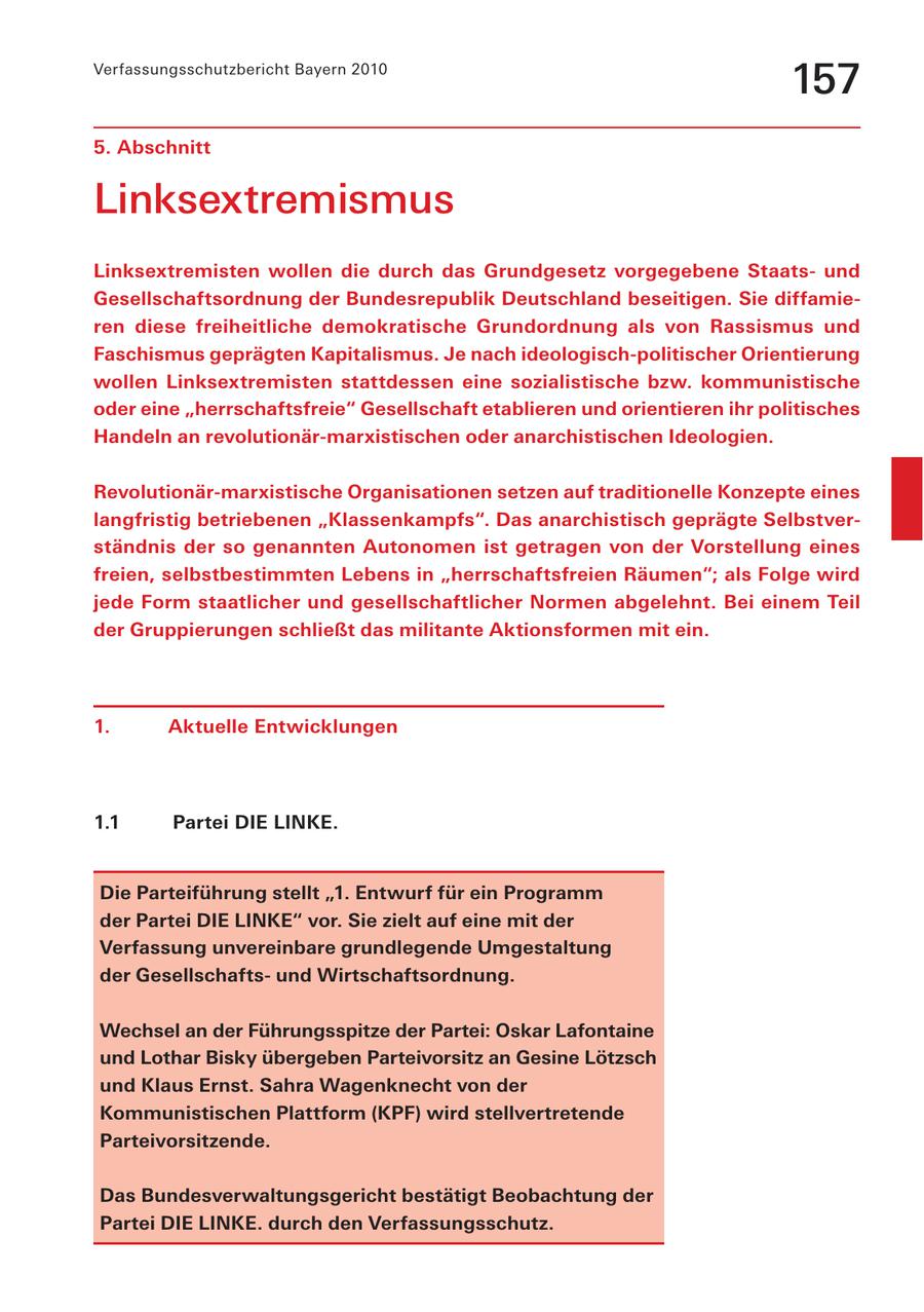 Verfassungsschutzbericht Bayern 2010 157 5. Abschnitt Linksextremismus Linksextremisten wollen die durch das Grundgesetz vorgegebene Staatsund Gesellschaftsordnung der Bundesrepublik Deutschland beseitigen. Sie diffamieren diese freiheitliche demokratische Grundordnung als von Rassismus und Faschismus geprägten Kapitalismus. Je nach ideologisch-politischer Orientierung wollen Linksextremisten stattdessen eine sozialistische bzw. kommunistische oder eine "herrschaftsfreie" Gesellschaft etablieren und orientieren ihr politisches Handeln an revolutionär-marxistischen oder anarchistischen Ideologien. Revolutionär-marxistische Organisationen setzen auf traditionelle Konzepte eines langfristig betriebenen "Klassenkampfs". Das anarchistisch geprägte Selbstverständnis der so genannten Autonomen ist getragen von der Vorstellung eines freien, selbstbestimmten Lebens in "herrschaftsfreien Räumen"; als Folge wird jede Form staatlicher und gesellschaftlicher Normen abgelehnt. Bei einem Teil der Gruppierungen schließt das militante Aktionsformen mit ein. 1. Aktuelle Entwicklungen 1.1 Partei DIE LINKE. Die Parteiführung stellt "1. Entwurf für ein Programm der Partei DIE LINKE" vor. Sie zielt auf eine mit der Verfassung unvereinbare grundlegende Umgestaltung der Gesellschaftsund Wirtschaftsordnung. Wechsel an der Führungsspitze der Partei: Oskar Lafontaine und Lothar Bisky übergeben Parteivorsitz an Gesine Lötzsch und Klaus Ernst. Sahra Wagenknecht von der Kommunistischen Plattform (KPF) wird stellvertretende Parteivorsitzende. Das Bundesverwaltungsgericht bestätigt Beobachtung der Partei DIE LINKE. durch den Verfassungsschutz.
