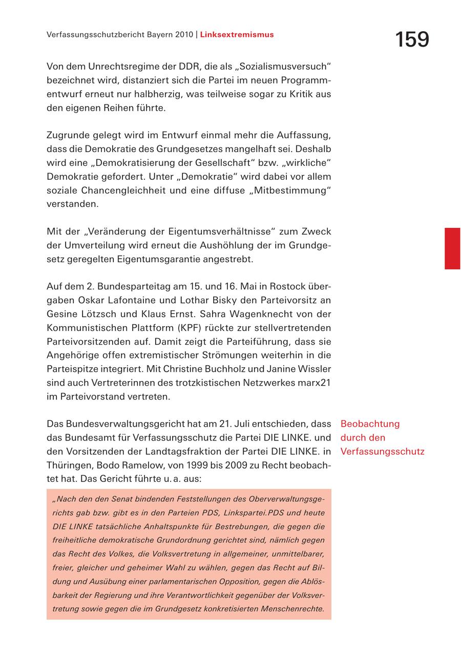 Verfassungsschutzbericht Bayern 2010 | Linksextremismus 159 Von dem Unrechtsregime der DDR, die als "Sozialismusversuch" bezeichnet wird, distanziert sich die Partei im neuen Programmentwurf erneut nur halbherzig, was teilweise sogar zu Kritik aus den eigenen Reihen führte. Zugrunde gelegt wird im Entwurf einmal mehr die Auffassung, dass die Demokratie des Grundgesetzes mangelhaft sei. Deshalb wird eine "Demokratisierung der Gesellschaft" bzw. "wirkliche" Demokratie gefordert. Unter "Demokratie" wird dabei vor allem soziale Chancengleichheit und eine diffuse "Mitbestimmung" verstanden. Mit der "Veränderung der Eigentumsverhältnisse" zum Zweck der Umverteilung wird erneut die Aushöhlung der im Grundgesetz geregelten Eigentumsgarantie angestrebt. Auf dem 2. Bundesparteitag am 15. und 16. Mai in Rostock übergaben Oskar Lafontaine und Lothar Bisky den Parteivorsitz an Gesine Lötzsch und Klaus Ernst. Sahra Wagenknecht von der Kommunistischen Plattform (KPF) rückte zur stellvertretenden Parteivorsitzenden auf. Damit zeigt die Parteiführung, dass sie Angehörige offen extremistischer Strömungen weiterhin in die Parteispitze integriert. Mit Christine Buchholz und Janine Wissler sind auch Vertreterinnen des trotzkistischen Netzwerkes marx21 im Parteivorstand vertreten. Das Bundesverwaltungsgericht hat am 21. Juli entschieden, dass Beobachtung das Bundesamt für Verfassungsschutz die Partei DIE LINKE. und durch den den Vorsitzenden der Landtagsfraktion der Partei DIE LINKE. in Verfassungsschutz Thüringen, Bodo Ramelow, von 1999 bis 2009 zu Recht beobachtet hat. Das Gericht führte u. a. aus: "Nach den den Senat bindenden Feststellungen des Oberverwaltungsgerichts gab bzw. gibt es in den Parteien PDS, Linkspartei.PDS und heute DIE LINKE tatsächliche Anhaltspunkte für Bestrebungen, die gegen die freiheitliche demokratische Grundordnung gerichtet sind, nämlich gegen das Recht des Volkes, die Volksvertretung in allgemeiner, unmittelbarer, freier, gleicher und geheimer Wahl zu wählen, gegen das Recht auf Bildung und Ausübung einer parlamentarischen Opposition, gegen die Ablösbarkeit der Regierung und ihre Verantwortlichkeit gegenüber der Volksvertretung sowie gegen die im Grundgesetz konkretisierten Menschenrechte.