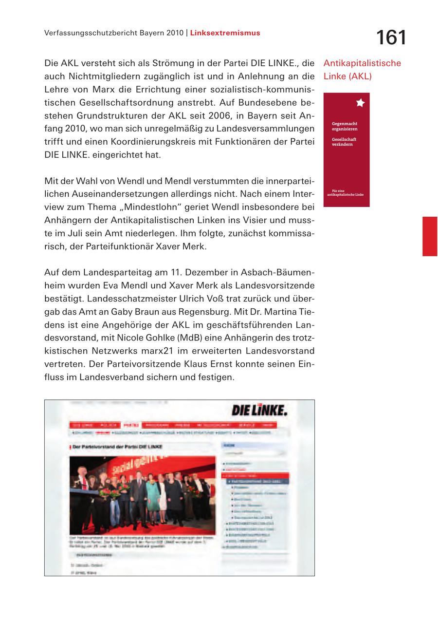 Verfassungsschutzbericht Bayern 2010 | Linksextremismus 161 Die AKL versteht sich als Strömung in der Partei DIE LINKE., die Antikapitalistische auch Nichtmitgliedern zugänglich ist und in Anlehnung an die Linke (AKL) Lehre von Marx die Errichtung einer sozialistisch-kommunistischen Gesellschaftsordnung anstrebt. Auf Bundesebene bestehen Grundstrukturen der AKL seit 2006, in Bayern seit Anfang 2010, wo man sich unregelmäßig zu Landesversammlungen trifft und einen Koordinierungskreis mit Funktionären der Partei DIE LINKE. eingerichtet hat. Mit der Wahl von Wendl und Mendl verstummten die innerparteilichen Auseinandersetzungen allerdings nicht. Nach einem Interview zum Thema "Mindestlohn" geriet Wendl insbesondere bei Anhängern der Antikapitalistischen Linken ins Visier und musste im Juli sein Amt niederlegen. Ihm folgte, zunächst kommissarisch, der Parteifunktionär Xaver Merk. Auf dem Landesparteitag am 11. Dezember in Asbach-Bäumenheim wurden Eva Mendl und Xaver Merk als Landesvorsitzende bestätigt. Landesschatzmeister Ulrich Voß trat zurück und übergab das Amt an Gaby Braun aus Regensburg. Mit Dr. Martina Tiedens ist eine Angehörige der AKL im geschäftsführenden Landesvorstand, mit Nicole Gohlke (MdB) eine Anhängerin des trotzkistischen Netzwerks marx21 im erweiterten Landesvorstand vertreten. Der Parteivorsitzende Klaus Ernst konnte seinen Einfluss im Landesverband sichern und festigen.