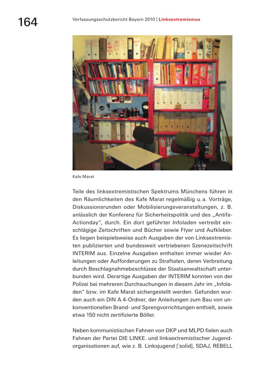 Verfassungsschutzbericht Bayern 2010 | Linksextremismus 164 Kafe Marat Teile des linksextremistischen Spektrums Münchens führen in den Räumlichkeiten des Kafe Marat regelmäßig u. a. Vorträge, Diskussionsrunden oder Mobilisierungsveranstaltungen, z. B. anlässlich der Konferenz für Sicherheitspolitik und des "AntifaActionday", durch. Ein dort geführter Infoladen vertreibt einschlägige Zeitschriften und Bücher sowie Flyer und Aufkleber. Es liegen beispielsweise auch Ausgaben der von Linksextremisten publizierten und bundesweit vertriebenen Szenezeitschrift INTERIM aus. Einzelne Ausgaben enthalten immer wieder Anleitungen oder Aufforderungen zu Straftaten, deren Verbreitung durch Beschlagnahmebeschlüsse der Staatsanwaltschaft unterbunden wird. Derartige Ausgaben der INTERIM konnten von der Polizei bei mehreren Durchsuchungen in diesem Jahr im "Infoladen" bzw. im Kafe Marat sichergestellt werden. Gefunden wurden auch ein DIN A 4-Ordner, der Anleitungen zum Bau von unkonventionellen Brandund Sprengvorrichtungen enthielt, sowie etwa 150 nicht zertifizierte Böller. Neben kommunistischen Fahnen von DKP und MLPD fielen auch Fahnen der Partei DIE LINKE. und linksextremistischer Jugendorganisationen auf, wie z. B. Linksjugend ['solid], SDAJ, REBELL