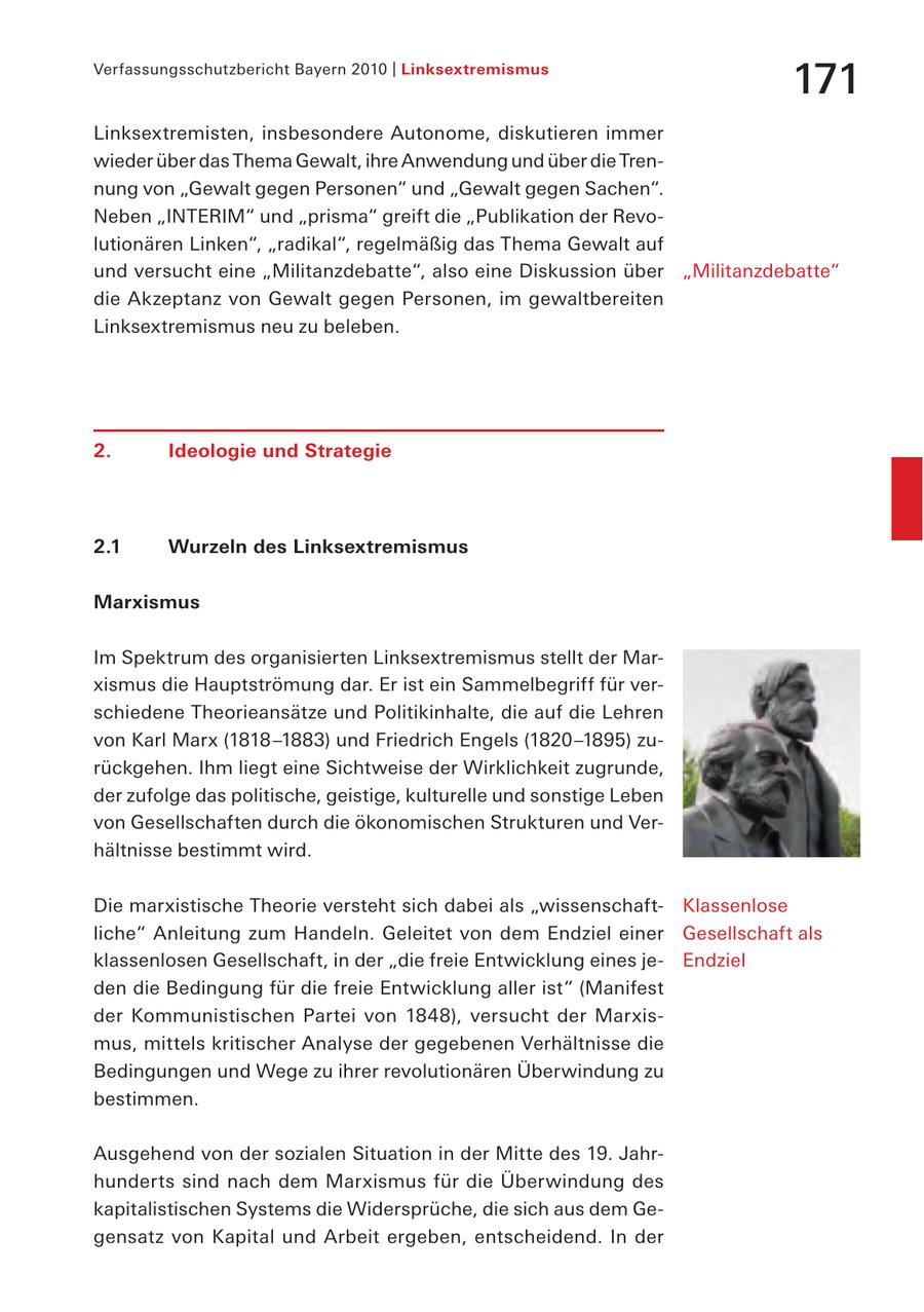 Verfassungsschutzbericht Bayern 2010 | Linksextremismus 171 Linksextremisten, insbesondere Autonome, diskutieren immer wieder über das Thema Gewalt, ihre Anwendung und über die Trennung von "Gewalt gegen Personen" und "Gewalt gegen Sachen". Neben "INTERIM" und "prisma" greift die "Publikation der Revolutionären Linken", "radikal", regelmäßig das Thema Gewalt auf und versucht eine "Militanzdebatte", also eine Diskussion über "Militanzdebatte" die Akzeptanz von Gewalt gegen Personen, im gewaltbereiten Linksextremismus neu zu beleben. 2. Ideologie und Strategie 2.1 Wurzeln des Linksextremismus Marxismus Im Spektrum des organisierten Linksextremismus stellt der Marxismus die Hauptströmung dar. Er ist ein Sammelbegriff für verschiedene Theorieansätze und Politikinhalte, die auf die Lehren von Karl Marx (1818 -1883) und Friedrich Engels (1820-1895) zurückgehen. Ihm liegt eine Sichtweise der Wirklichkeit zugrunde, der zufolge das politische, geistige, kulturelle und sonstige Leben von Gesellschaften durch die ökonomischen Strukturen und Verhältnisse bestimmt wird. Die marxistische Theorie versteht sich dabei als "wissenschaftKlassenlose liche" Anleitung zum Handeln. Geleitet von dem Endziel einer Gesellschaft als klassenlosen Gesellschaft, in der "die freie Entwicklung eines jeEndziel den die Bedingung für die freie Entwicklung aller ist" (Manifest der Kommunistischen Partei von 1848), versucht der Marxismus, mittels kritischer Analyse der gegebenen Verhältnisse die Bedingungen und Wege zu ihrer revolutionären Überwindung zu bestimmen. Ausgehend von der sozialen Situation in der Mitte des 19. Jahrhunderts sind nach dem Marxismus für die Überwindung des kapitalistischen Systems die Widersprüche, die sich aus dem Gegensatz von Kapital und Arbeit ergeben, entscheidend. In der