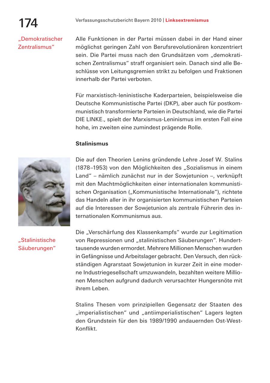 Verfassungsschutzbericht Bayern 2010 | Linksextremismus 174 "Demokratischer Alle Funktionen in der Partei müssen dabei in der Hand einer Zentralismus" möglichst geringen Zahl von Berufsrevolutionären konzentriert sein. Die Partei muss nach den Grundsätzen vom "demokratischen Zentralismus" straff organisiert sein. Danach sind alle Beschlüsse von Leitungsgremien strikt zu befolgen und Fraktionen innerhalb der Partei verboten. Für marxistisch-leninistische Kaderparteien, beispielsweise die Deutsche Kommunistische Partei (DKP), aber auch für postkommunistisch transformierte Parteien in Deutschland, wie die Partei DIE LINKE., spielt der Marxismus-Leninismus im ersten Fall eine hohe, im zweiten eine zumindest prägende Rolle. Stalinismus Die auf den Theorien Lenins gründende Lehre Josef W. Stalins (1878-1953) von den Möglichkeiten des "Sozialismus in einem Land" - nämlich zunächst nur in der Sowjetunion -, verknüpft mit den Machtmöglichkeiten einer internationalen kommunistischen Organisation ("Kommunistische Internationale"), richtete das Handeln aller in ihr organisierten kommunistischen Parteien auf die Interessen der Sowjetunion als zentrale Führerin des internationalen Kommunismus aus. Die "Verschärfung des Klassenkampfs" wurde zur Legitimation "Stalinistische von Repressionen und "stalinistischen Säuberungen". HundertSäuberungen" tausende wurden ermordet. Mehrere Millionen Menschen wurden in Gefängnisse und Arbeitslager gebracht. Den Versuch, den rückständigen Agrarstaat Sowjetunion in kurzer Zeit in eine moderne Industriegesellschaft umzuwandeln, bezahlten weitere Millionen Menschen aufgrund dadurch verursachter Hungersnöte mit ihrem Leben. Stalins Thesen vom prinzipiellen Gegensatz der Staaten des "imperialistischen" und "antiimperialistischen" Lagers legten den Grundstein für den bis 1989/1990 andauernden Ost-WestKonflikt.