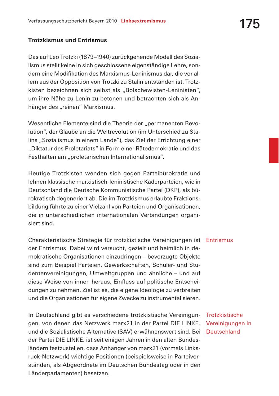 Verfassungsschutzbericht Bayern 2010 | Linksextremismus 175 Trotzkismus und Entrismus Das auf Leo Trotzki (1879-1940) zurückgehende Modell des Sozialismus stellt keine in sich geschlossene eigenständige Lehre, sondern eine Modifikation des Marxismus-Leninismus dar, die vor allem aus der Opposition von Trotzki zu Stalin entstanden ist. Trotzkisten bezeichnen sich selbst als "Bolschewisten-Leninisten", um ihre Nähe zu Lenin zu betonen und betrachten sich als Anhänger des "reinen" Marxismus. Wesentliche Elemente sind die Theorie der "permanenten Revolution", der Glaube an die Weltrevolution (im Unterschied zu Stalins "Sozialismus in einem Lande"), das Ziel der Errichtung einer "Diktatur des Proletariats" in Form einer Rätedemokratie und das Festhalten am "proletarischen Internationalismus". Heutige Trotzkisten wenden sich gegen Parteibürokratie und lehnen klassische marxistisch-leninistische Kaderparteien, wie in Deutschland die Deutsche Kommunistische Partei (DKP), als bürokratisch degeneriert ab. Die im Trotzkismus erlaubte Fraktionsbildung führte zu einer Vielzahl von Parteien und Organisationen, die in unterschiedlichen internationalen Verbindungen organisiert sind. Charakteristische Strategie für trotzkistische Vereinigungen ist Entrismus der Entrismus. Dabei wird versucht, gezielt und heimlich in demokratische Organisationen einzudringen - bevorzugte Objekte sind zum Beispiel Parteien, Gewerkschaften, Schülerund Studentenvereinigungen, Umweltgruppen und ähnliche - und auf diese Weise von innen heraus, Einfluss auf politische Entscheidungen zu nehmen. Ziel ist es, die eigene Ideologie zu verbreiten und die Organisationen für eigene Zwecke zu instrumentalisieren. In Deutschland gibt es verschiedene trotzkistische VereinigunTrotzkistische gen, von denen das Netzwerk marx21 in der Partei DIE LINKE. Vereinigungen in und die Sozialistische Alternative (SAV) erwähnenswert sind. Bei Deutschland der Partei DIE LINKE. ist seit einigen Jahren in den alten Bundesländern festzustellen, dass Anhänger von marx21 (vormals Linksruck-Netzwerk) wichtige Positionen (beispielsweise in Parteivorständen, als Abgeordnete im Deutschen Bundestag oder in den Länderparlamenten) besetzen.