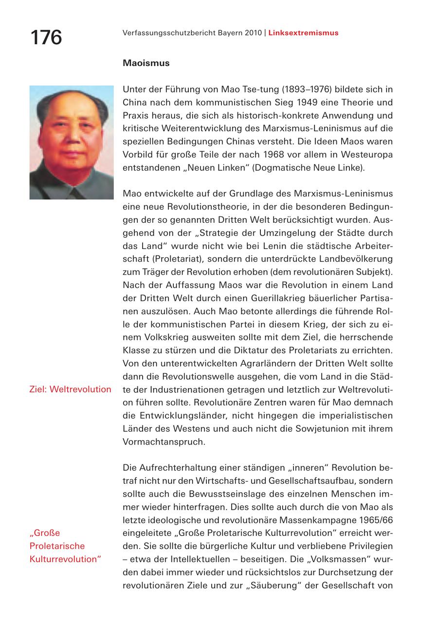 Verfassungsschutzbericht Bayern 2010 | Linksextremismus 176 Maoismus Unter der Führung von Mao Tse-tung (1893-1976) bildete sich in China nach dem kommunistischen Sieg 1949 eine Theorie und Praxis heraus, die sich als historisch-konkrete Anwendung und kritische Weiterentwicklung des Marxismus-Leninismus auf die speziellen Bedingungen Chinas versteht. Die Ideen Maos waren Vorbild für große Teile der nach 1968 vor allem in Westeuropa entstandenen "Neuen Linken" (Dogmatische Neue Linke). Mao entwickelte auf der Grundlage des Marxismus-Leninismus eine neue Revolutionstheorie, in der die besonderen Bedingungen der so genannten Dritten Welt berücksichtigt wurden. Ausgehend von der "Strategie der Umzingelung der Städte durch das Land" wurde nicht wie bei Lenin die städtische Arbeiterschaft (Proletariat), sondern die unterdrückte Landbevölkerung zum Träger der Revolution erhoben (dem revolutionären Subjekt). Nach der Auffassung Maos war die Revolution in einem Land der Dritten Welt durch einen Guerillakrieg bäuerlicher Partisanen auszulösen. Auch Mao betonte allerdings die führende Rolle der kommunistischen Partei in diesem Krieg, der sich zu einem Volkskrieg ausweiten sollte mit dem Ziel, die herrschende Klasse zu stürzen und die Diktatur des Proletariats zu errichten. Von den unterentwickelten Agrarländern der Dritten Welt sollte dann die Revolutionswelle ausgehen, die vom Land in die StädZiel: Weltrevolution te der Industrienationen getragen und letztlich zur Weltrevolution führen sollte. Revolutionäre Zentren waren für Mao demnach die Entwicklungsländer, nicht hingegen die imperialistischen Länder des Westens und auch nicht die Sowjetunion mit ihrem Vormachtanspruch. Die Aufrechterhaltung einer ständigen "inneren" Revolution betraf nicht nur den Wirtschaftsund Gesellschaftsaufbau, sondern sollte auch die Bewusstseinslage des einzelnen Menschen immer wieder hinterfragen. Dies sollte auch durch die von Mao als letzte ideologische und revolutionäre Massenkampagne 1965/66 "Große eingeleitete "Große Proletarische Kulturrevolution" erreicht werProletarische den. Sie sollte die bürgerliche Kultur und verbliebene Privilegien Kulturrevolution" - etwa der Intellektuellen - beseitigen. Die "Volksmassen" wurden dabei immer wieder und rücksichtslos zur Durchsetzung der revolutionären Ziele und zur "Säuberung" der Gesellschaft von