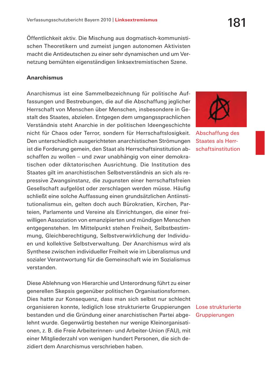Verfassungsschutzbericht Bayern 2010 | Linksextremismus 181 Öffentlichkeit aktiv. Die Mischung aus dogmatisch-kommunistischen Theoretikern und zumeist jungen autonomen Aktivisten macht die Antideutschen zu einer sehr dynamischen und um Vernetzung bemühten eigenständigen linksextremistischen Szene. Anarchismus Anarchismus ist eine Sammelbezeichnung für politische Auffassungen und Bestrebungen, die auf die Abschaffung jeglicher Herrschaft von Menschen über Menschen, insbesondere in Gestalt des Staates, abzielen. Entgegen dem umgangssprachlichen Verständnis steht Anarchie in der politischen Ideengeschichte nicht für Chaos oder Terror, sondern für Herrschaftslosigkeit. Abschaffung des Den unterschiedlich ausgerichteten anarchistischen Strömungen Staates als Herrist die Forderung gemein, den Staat als Herrschaftsinstitution abschaftsinstitution schaffen zu wollen - und zwar unabhängig von einer demokratischen oder diktatorischen Ausrichtung. Die Institution des Staates gilt im anarchistischen Selbstverständnis an sich als repressive Zwangsinstanz, die zugunsten einer herrschaftsfreien Gesellschaft aufgelöst oder zerschlagen werden müsse. Häufig schließt eine solche Auffassung einen grundsätzlichen Antiinstitutionalismus ein, gelten doch auch Bürokratien, Kirchen, Parteien, Parlamente und Vereine als Einrichtungen, die einer freiwilligen Assoziation von emanzipierten und mündigen Menschen entgegenstehen. Im Mittelpunkt stehen Freiheit, Selbstbestimmung, Gleichberechtigung, Selbstverwirklichung der Individuen und kollektive Selbstverwaltung. Der Anarchismus wird als Synthese zwischen individueller Freiheit wie im Liberalismus und sozialer Verantwortung für die Gemeinschaft wie im Sozialismus verstanden. Diese Ablehnung von Hierarchie und Unterordnung führt zu einer generellen Skepsis gegenüber politischen Organisationsformen. Dies hatte zur Konsequenz, dass man sich selbst nur schlecht organisieren konnte, lediglich lose strukturierte Gruppierungen Lose strukturierte bestanden und die Gründung einer anarchistischen Partei abgeGruppierungen lehnt wurde. Gegenwärtig bestehen nur wenige Kleinorganisationen, z. B. die Freie Arbeiterinnenund Arbeiter-Union (FAU), mit einer Mitgliederzahl von wenigen hundert Personen, die sich dezidiert dem Anarchismus verschrieben haben.