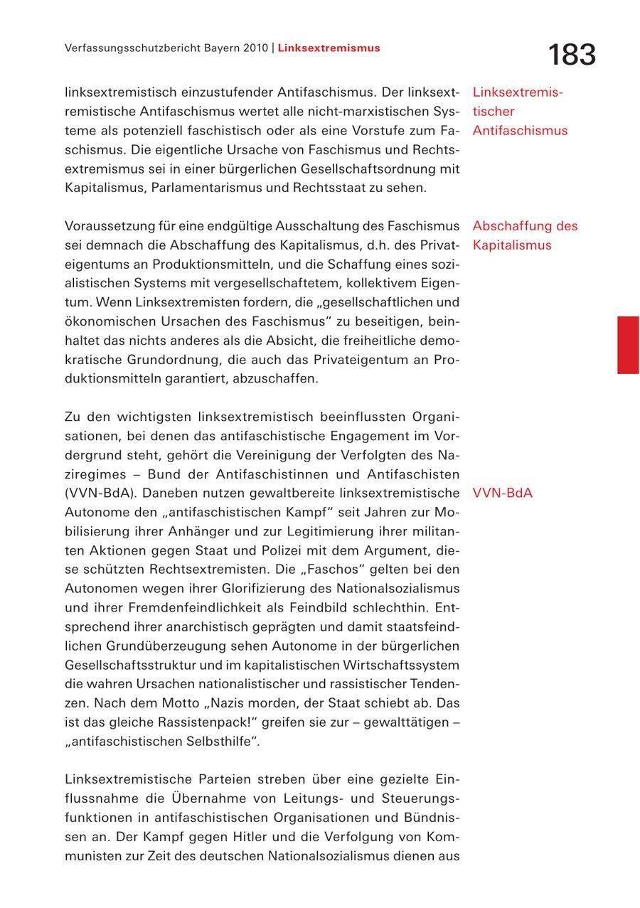 Verfassungsschutzbericht Bayern 2010 | Linksextremismus 183 linksextremistisch einzustufender Antifaschismus. Der linksextLinksextremisremistische Antifaschismus wertet alle nicht-marxistischen Systischer teme als potenziell faschistisch oder als eine Vorstufe zum FaAntifaschismus schismus. Die eigentliche Ursache von Faschismus und Rechtsextremismus sei in einer bürgerlichen Gesellschaftsordnung mit Kapitalismus, Parlamentarismus und Rechtsstaat zu sehen. Voraussetzung für eine endgültige Ausschaltung des Faschismus Abschaffung des sei demnach die Abschaffung des Kapitalismus, d.h. des PrivatKapitalismus eigentums an Produktionsmitteln, und die Schaffung eines sozialistischen Systems mit vergesellschaftetem, kollektivem Eigentum. Wenn Linksextremisten fordern, die "gesellschaftlichen und ökonomischen Ursachen des Faschismus" zu beseitigen, beinhaltet das nichts anderes als die Absicht, die freiheitliche demokratische Grundordnung, die auch das Privateigentum an Produktionsmitteln garantiert, abzuschaffen. Zu den wichtigsten linksextremistisch beeinflussten Organisationen, bei denen das antifaschistische Engagement im Vordergrund steht, gehört die Vereinigung der Verfolgten des Naziregimes - Bund der Antifaschistinnen und Antifaschisten (VVN-BdA). Daneben nutzen gewaltbereite linksextremistische VVN-BdA Autonome den "antifaschistischen Kampf" seit Jahren zur Mobilisierung ihrer Anhänger und zur Legitimierung ihrer militanten Aktionen gegen Staat und Polizei mit dem Argument, diese schützten Rechtsextremisten. Die "Faschos" gelten bei den Autonomen wegen ihrer Glorifizierung des Nationalsozialismus und ihrer Fremdenfeindlichkeit als Feindbild schlechthin. Entsprechend ihrer anarchistisch geprägten und damit staatsfeindlichen Grundüberzeugung sehen Autonome in der bürgerlichen Gesellschaftsstruktur und im kapitalistischen Wirtschaftssystem die wahren Ursachen nationalistischer und rassistischer Tendenzen. Nach dem Motto "Nazis morden, der Staat schiebt ab. Das ist das gleiche Rassistenpack!" greifen sie zur - gewalttätigen - "antifaschistischen Selbsthilfe". Linksextremistische Parteien streben über eine gezielte Einflussnahme die Übernahme von Leitungsund Steuerungsfunktionen in antifaschistischen Organisationen und Bündnissen an. Der Kampf gegen Hitler und die Verfolgung von Kommunisten zur Zeit des deutschen Nationalsozialismus dienen aus