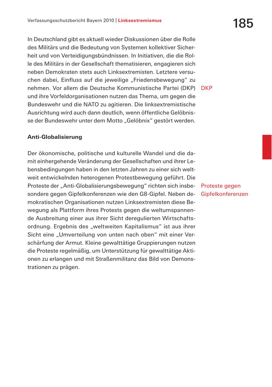 Verfassungsschutzbericht Bayern 2010 | Linksextremismus 185 In Deutschland gibt es aktuell wieder Diskussionen über die Rolle des Militärs und die Bedeutung von Systemen kollektiver Sicherheit und von Verteidigungsbündnissen. In Initiativen, die die Rolle des Militärs in der Gesellschaft thematisieren, engagieren sich neben Demokraten stets auch Linksextremisten. Letztere versuchen dabei, Einfluss auf die jeweilige "Friedensbewegung" zu nehmen. Vor allem die Deutsche Kommunistische Partei (DKP) DKP und ihre Vorfeldorganisationen nutzen das Thema, um gegen die Bundeswehr und die NATO zu agitieren. Die linksextremistische Ausrichtung wird auch dann deutlich, wenn öffentliche Gelöbnisse der Bundeswehr unter dem Motto "Gelöbnix" gestört werden. Anti-Globalisierung Der ökonomische, politische und kulturelle Wandel und die damit einhergehende Veränderung der Gesellschaften und ihrer Lebensbedingungen haben in den letzten Jahren zu einer sich weltweit entwickelnden heterogenen Protestbewegung geführt. Die Proteste der "Anti-Globalisierungsbewegung" richten sich insbeProteste gegen sondere gegen Gipfelkonferenzen wie den G8-Gipfel. Neben deGipfelkonferenzen mokratischen Organisationen nutzen Linksextremisten diese Bewegung als Plattform ihres Protests gegen die weltumspannende Ausbreitung einer aus ihrer Sicht deregulierten Wirtschaftsordnung. Ergebnis des "weltweiten Kapitalismus" ist aus ihrer Sicht eine "Umverteilung von unten nach oben" mit einer Verschärfung der Armut. Kleine gewalttätige Gruppierungen nutzen die Proteste regelmäßig, um Unterstützung für gewalttätige Aktionen zu erlangen und mit Straßenmilitanz das Bild von Demonstrationen zu prägen.