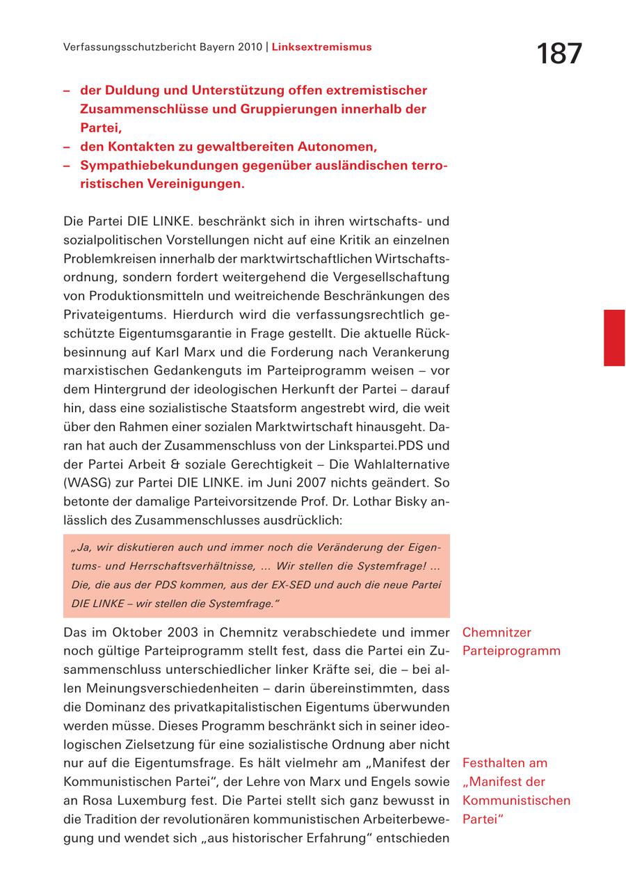 Verfassungsschutzbericht Bayern 2010 | Linksextremismus 187 - der Duldung und Unterstützung offen extremistischer Zusammenschlüsse und Gruppierungen innerhalb der Partei, - den Kontakten zu gewaltbereiten Autonomen, - Sympathiebekundungen gegenüber ausländischen terroristischen Vereinigungen. Die Partei DIE LINKE. beschränkt sich in ihren wirtschaftsund sozialpolitischen Vorstellungen nicht auf eine Kritik an einzelnen Problemkreisen innerhalb der marktwirtschaftlichen Wirtschaftsordnung, sondern fordert weitergehend die Vergesellschaftung von Produktionsmitteln und weitreichende Beschränkungen des Privateigentums. Hierdurch wird die verfassungsrechtlich geschützte Eigentumsgarantie in Frage gestellt. Die aktuelle Rückbesinnung auf Karl Marx und die Forderung nach Verankerung marxistischen Gedankenguts im Parteiprogramm weisen - vor dem Hintergrund der ideologischen Herkunft der Partei - darauf hin, dass eine sozialistische Staatsform angestrebt wird, die weit über den Rahmen einer sozialen Marktwirtschaft hinausgeht. Daran hat auch der Zusammenschluss von der Linkspartei.PDS und der Partei Arbeit & soziale Gerechtigkeit - Die Wahlalternative (WASG) zur Partei DIE LINKE. im Juni 2007 nichts geändert. So betonte der damalige Parteivorsitzende Prof. Dr. Lothar Bisky anlässlich des Zusammenschlusses ausdrücklich: "Ja, wir diskutieren auch und immer noch die Veränderung der Eigentumsund Herrschaftsverhältnisse, ... Wir stellen die Systemfrage! ... Die, die aus der PDS kommen, aus der EX-SED und auch die neue Partei DIE LINKE - wir stellen die Systemfrage." Das im Oktober 2003 in Chemnitz verabschiedete und immer Chemnitzer noch gültige Parteiprogramm stellt fest, dass die Partei ein ZuParteiprogramm sammenschluss unterschiedlicher linker Kräfte sei, die - bei allen Meinungsverschiedenheiten - darin übereinstimmten, dass die Dominanz des privatkapitalistischen Eigentums überwunden werden müsse. Dieses Programm beschränkt sich in seiner ideologischen Zielsetzung für eine sozialistische Ordnung aber nicht nur auf die Eigentumsfrage. Es hält vielmehr am "Manifest der Festhalten am Kommunistischen Partei", der Lehre von Marx und Engels sowie "Manifest der an Rosa Luxemburg fest. Die Partei stellt sich ganz bewusst in Kommunistischen die Tradition der revolutionären kommunistischen ArbeiterbewePartei" gung und wendet sich "aus historischer Erfahrung" entschieden