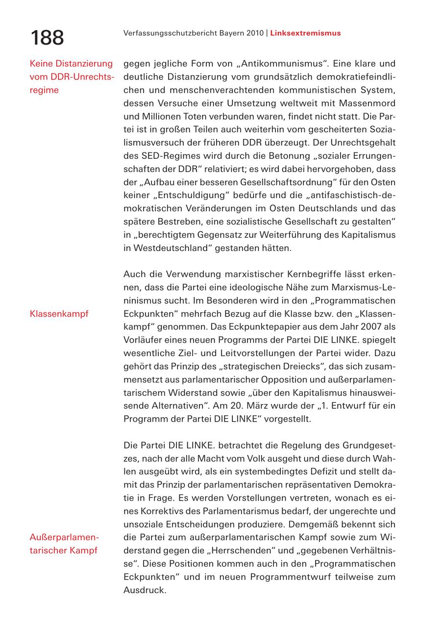 Verfassungsschutzbericht Bayern 2010 | Linksextremismus 188 Keine Distanzierung gegen jegliche Form von "Antikommunismus". Eine klare und vom DDR-Unrechtsdeutliche Distanzierung vom grundsätzlich demokratiefeindliregime chen und menschenverachtenden kommunistischen System, dessen Versuche einer Umsetzung weltweit mit Massenmord und Millionen Toten verbunden waren, findet nicht statt. Die Partei ist in großen Teilen auch weiterhin vom gescheiterten Sozialismusversuch der früheren DDR überzeugt. Der Unrechtsgehalt des SED-Regimes wird durch die Betonung "sozialer Errungenschaften der DDR" relativiert; es wird dabei hervorgehoben, dass der "Aufbau einer besseren Gesellschaftsordnung" für den Osten keiner "Entschuldigung" bedürfe und die "antifaschistisch-demokratischen Veränderungen im Osten Deutschlands und das spätere Bestreben, eine sozialistische Gesellschaft zu gestalten" in "berechtigtem Gegensatz zur Weiterführung des Kapitalismus in Westdeutschland" gestanden hätten. Auch die Verwendung marxistischer Kernbegriffe lässt erkennen, dass die Partei eine ideologische Nähe zum Marxismus-Leninismus sucht. Im Besonderen wird in den "Programmatischen Klassenkampf Eckpunkten" mehrfach Bezug auf die Klasse bzw. den "Klassenkampf" genommen. Das Eckpunktepapier aus dem Jahr 2007 als Vorläufer eines neuen Programms der Partei DIE LINKE. spiegelt wesentliche Zielund Leitvorstellungen der Partei wider. Dazu gehört das Prinzip des "strategischen Dreiecks", das sich zusammensetzt aus parlamentarischer Opposition und außerparlamentarischem Widerstand sowie "über den Kapitalismus hinausweisende Alternativen". Am 20. März wurde der "1. Entwurf für ein Programm der Partei DIE LINKE" vorgestellt. Die Partei DIE LINKE. betrachtet die Regelung des Grundgesetzes, nach der alle Macht vom Volk ausgeht und diese durch Wahlen ausgeübt wird, als ein systembedingtes Defizit und stellt damit das Prinzip der parlamentarischen repräsentativen Demokratie in Frage. Es werden Vorstellungen vertreten, wonach es eines Korrektivs des Parlamentarismus bedarf, der ungerechte und unsoziale Entscheidungen produziere. Demgemäß bekennt sich Außerparlamendie Partei zum außerparlamentarischen Kampf sowie zum Witarischer Kampf derstand gegen die "Herrschenden" und "gegebenen Verhältnisse". Diese Positionen kommen auch in den "Programmatischen Eckpunkten" und im neuen Programmentwurf teilweise zum Ausdruck.