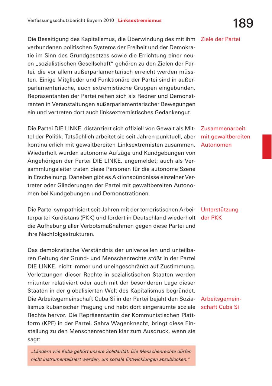Verfassungsschutzbericht Bayern 2010 | Linksextremismus 189 Die Beseitigung des Kapitalismus, die Überwindung des mit ihm Ziele der Partei verbundenen politischen Systems der Freiheit und der Demokratie im Sinn des Grundgesetzes sowie die Errichtung einer neuen "sozialistischen Gesellschaft" gehören zu den Zielen der Partei, die vor allem außerparlamentarisch erreicht werden müssten. Einige Mitglieder und Funktionäre der Partei sind in außerparlamentarische, auch extremistische Gruppen eingebunden. Repräsentanten der Partei reihen sich als Redner und Demonstranten in Veranstaltungen außerparlamentarischer Bewegungen ein und vertreten dort auch linksextremistisches Gedankengut. Die Partei DIE LINKE. distanziert sich offiziell von Gewalt als MitZusammenarbeit tel der Politik. Tatsächlich arbeitet sie seit Jahren punktuell, aber mit gewaltbereiten kontinuierlich mit gewaltbereiten Linksextremisten zusammen. Autonomen Wiederholt wurden autonome Aufzüge und Kundgebungen von Angehörigen der Partei DIE LINKE. angemeldet; auch als Versammlungsleiter traten diese Personen für die autonome Szene in Erscheinung. Daneben gibt es Aktionsbündnisse einzelner Vertreter oder Gliederungen der Partei mit gewaltbereiten Autonomen bei Kundgebungen und Demonstrationen. Die Partei sympathisiert seit Jahren mit der terroristischen ArbeiUnterstützung terpartei Kurdistans (PKK) und fordert in Deutschland wiederholt der PKK die Aufhebung aller Verbotsmaßnahmen gegen diese Partei und ihre Nachfolgestrukturen. Das demokratische Verständnis der universellen und unteilbaren Geltung der Grundund Menschenrechte stößt in der Partei DIE LINKE. nicht immer und uneingeschränkt auf Zustimmung. Verletzungen dieser Rechte in sozialistischen Staaten werden mitunter relativiert oder auch mit der besonderen Lage dieser Staaten in der globalisierten Welt des Kapitalismus begründet. Die Arbeitsgemeinschaft Cuba Si in der Partei bejaht den SoziaArbeitsgemeinlismus kubanischer Prägung und hebt dort eingeräumte soziale schaft Cuba Si Rechte hervor. Die Repräsentantin der Kommunistischen Plattform (KPF) in der Partei, Sahra Wagenknecht, bringt diese Einstellung zu den Menschenrechten klar zum Ausdruck, wenn sie sagt: "Ländern wie Kuba gehört unsere Solidarität. Die Menschenrechte dürfen nicht instrumentalisiert werden, um soziale Entwicklungen abzublocken."