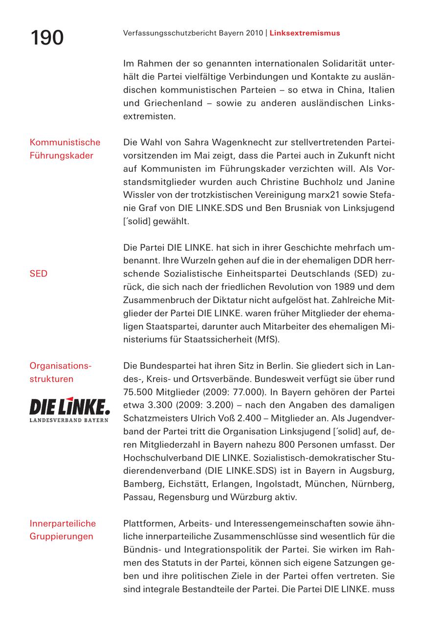 Verfassungsschutzbericht Bayern 2010 | Linksextremismus 190 Im Rahmen der so genannten internationalen Solidarität unterhält die Partei vielfältige Verbindungen und Kontakte zu ausländischen kommunistischen Parteien - so etwa in China, Italien und Griechenland - sowie zu anderen ausländischen Links - extremisten. Kommunistische Die Wahl von Sahra Wagenknecht zur stellvertretenden ParteiFührungskader vorsitzenden im Mai zeigt, dass die Partei auch in Zukunft nicht auf Kommunisten im Führungskader verzichten will. Als Vorstandsmitglieder wurden auch Christine Buchholz und Janine Wissler von der trotzkistischen Vereinigung marx21 sowie Stefanie Graf von DIE LINKE.SDS und Ben Brusniak von Linksjugend ['solid] gewählt. Die Partei DIE LINKE. hat sich in ihrer Geschichte mehrfach umbenannt. Ihre Wurzeln gehen auf die in der ehemaligen DDR herrSED schende Sozialistische Einheitspartei Deutschlands (SED) zurück, die sich nach der friedlichen Revolution von 1989 und dem Zusammenbruch der Diktatur nicht aufgelöst hat. Zahlreiche Mitglieder der Partei DIE LINKE. waren früher Mitglieder der ehemaligen Staatspartei, darunter auch Mitarbeiter des ehemaligen Ministeriums für Staatssicherheit (MfS). OrganisationsDie Bundespartei hat ihren Sitz in Berlin. Sie gliedert sich in Lanstrukturen des-, Kreisund Ortsverbände. Bundesweit verfügt sie über rund 75.500 Mitglieder (2009: 77.000). In Bayern gehören der Partei etwa 3.300 (2009: 3.200) - nach den Angaben des damaligen Schatzmeisters Ulrich Voß 2.400 - Mitglieder an. Als Jugendverband der Partei tritt die Organisation Linksjugend ['solid] auf, deren Mitgliederzahl in Bayern nahezu 800 Personen umfasst. Der Hochschulverband DIE LINKE. Sozialistisch-demokratischer Studierendenverband (DIE LINKE.SDS) ist in Bayern in Augsburg, Bamberg, Eichstätt, Erlangen, Ingolstadt, München, Nürnberg, Passau, Regensburg und Würzburg aktiv. Innerparteiliche Plattformen, Arbeitsund Interessengemeinschaften sowie ähnGruppierungen liche innerparteiliche Zusammenschlüsse sind wesentlich für die Bündnisund Integrationspolitik der Partei. Sie wirken im Rahmen des Statuts in der Partei, können sich eigene Satzungen geben und ihre politischen Ziele in der Partei offen vertreten. Sie sind integrale Bestandteile der Partei. Die Partei DIE LINKE. muss