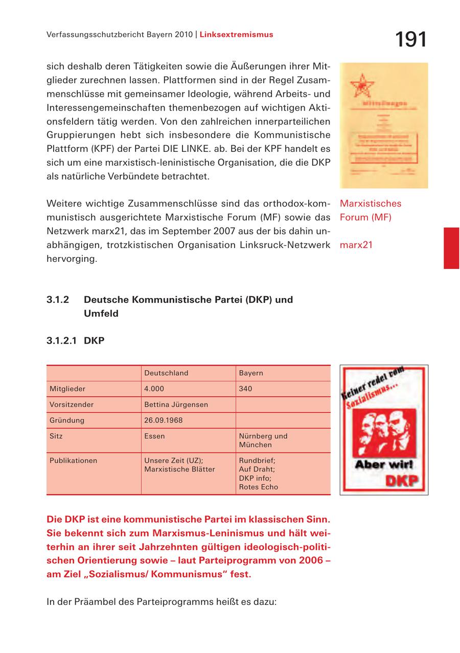 Verfassungsschutzbericht Bayern 2010 | Linksextremismus 191 sich deshalb deren Tätigkeiten sowie die Äußerungen ihrer Mitglieder zurechnen lassen. Plattformen sind in der Regel Zusammenschlüsse mit gemeinsamer Ideologie, während Arbeitsund Interessengemeinschaften themenbezogen auf wichtigen Aktionsfeldern tätig werden. Von den zahlreichen innerparteilichen Gruppierungen hebt sich insbesondere die Kommunistische Plattform (KPF) der Partei DIE LINKE. ab. Bei der KPF handelt es sich um eine marxistisch-leninistische Organisation, die die DKP als natürliche Verbündete betrachtet. Weitere wichtige Zusammenschlüsse sind das orthodox-komMarxistisches munistisch ausgerichtete Marxistische Forum (MF) sowie das Forum (MF) Netzwerk marx21, das im September 2007 aus der bis dahin unabhängigen, trotzkistischen Organisation Linksruck-Netzwerk marx21 hervorging. 3.1.2 Deutsche Kommunistische Partei (DKP) und Umfeld 3.1.2.1 DKP Deutschland Bayern Mitglieder 4.000 340 Vorsitzender Bettina Jürgensen Gründung 26.09.1968 Sitz Essen Nürnberg und München Publikationen Unsere Zeit (UZ); Rundbrief; Marxistische Blätter Auf Draht; DKP info; Rotes Echo Die DKP ist eine kommunistische Partei im klassischen Sinn. Sie bekennt sich zum Marxismus-Leninismus und hält weiterhin an ihrer seit Jahrzehnten gültigen ideologisch-politischen Orientierung sowie - laut Parteiprogramm von 2006 - am Ziel "Sozialismus/ Kommunismus" fest. In der Präambel des Parteiprogramms heißt es dazu:
