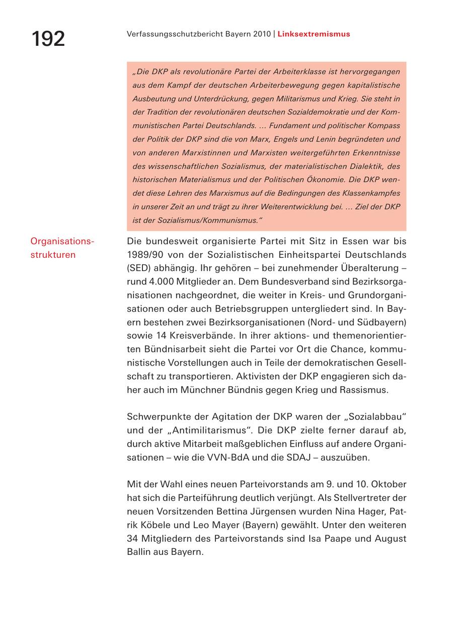 Verfassungsschutzbericht Bayern 2010 | Linksextremismus 192 "Die DKP als revolutionäre Partei der Arbeiterklasse ist hervorgegangen aus dem Kampf der deutschen Arbeiterbewegung gegen kapitalistische Ausbeutung und Unterdrückung, gegen Militarismus und Krieg. Sie steht in der Tradition der revolutionären deutschen Sozialdemokratie und der Kommunistischen Partei Deutschlands. ... Fundament und politischer Kompass der Politik der DKP sind die von Marx, Engels und Lenin begründeten und von anderen Marxistinnen und Marxisten weitergeführten Erkenntnisse des wissenschaftlichen Sozialismus, der materialistischen Dialektik, des historischen Materialismus und der Politischen Ökonomie. Die DKP wendet diese Lehren des Marxismus auf die Bedingungen des Klassenkampfes in unserer Zeit an und trägt zu ihrer Weiterentwicklung bei. ... Ziel der DKP ist der Sozialismus/Kommunismus." OrganisationsDie bundesweit organisierte Partei mit Sitz in Essen war bis strukturen 1989/90 von der Sozialistischen Einheitspartei Deutschlands (SED) abhängig. Ihr gehören - bei zunehmender Überalterung - rund 4.000 Mitglieder an. Dem Bundesverband sind Bezirksorganisationen nachgeordnet, die weiter in Kreisund Grundorganisationen oder auch Betriebsgruppen untergliedert sind. In Bayern bestehen zwei Bezirksorganisationen (Nordund Südbayern) sowie 14 Kreisverbände. In ihrer aktionsund themenorientierten Bündnisarbeit sieht die Partei vor Ort die Chance, kommunistische Vorstellungen auch in Teile der demokratischen Gesellschaft zu transportieren. Aktivisten der DKP engagieren sich daher auch im Münchner Bündnis gegen Krieg und Rassismus. Schwerpunkte der Agitation der DKP waren der "Sozialabbau" und der "Antimilitarismus". Die DKP zielte ferner darauf ab, durch aktive Mitarbeit maßgeblichen Einfluss auf andere Organisationen - wie die VVN-BdA und die SDAJ - auszuüben. Mit der Wahl eines neuen Parteivorstands am 9. und 10. Oktober hat sich die Parteiführung deutlich verjüngt. Als Stellvertreter der neuen Vorsitzenden Bettina Jürgensen wurden Nina Hager, Patrik Köbele und Leo Mayer (Bayern) gewählt. Unter den weiteren 34 Mitgliedern des Parteivorstands sind Isa Paape und August Ballin aus Bayern.