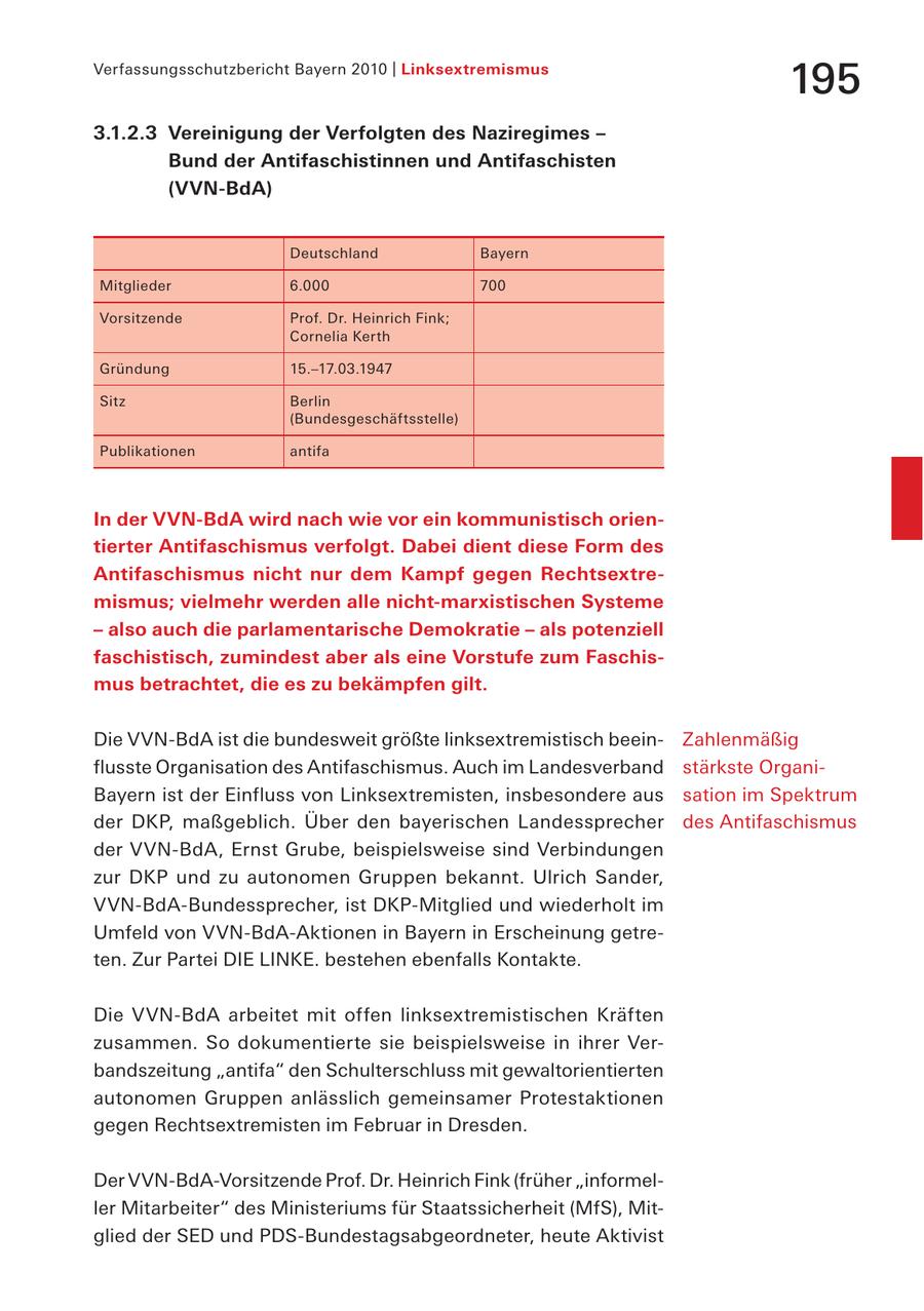 Verfassungsschutzbericht Bayern 2010 | Linksextremismus 195 3.1.2.3 Vereinigung der Verfolgten des Naziregimes - Bund der Antifaschistinnen und Antifaschisten (VVN-BdA) Deutschland Bayern Mitglieder 6.000 700 Vorsitzende Prof. Dr. Heinrich Fink; Cornelia Kerth Gründung 15.-17.03.1947 Sitz Berlin (Bundesgeschäftsstelle) Publikationen antifa In der VVN-BdA wird nach wie vor ein kommunistisch orientierter Antifaschismus verfolgt. Dabei dient diese Form des Antifaschismus nicht nur dem Kampf gegen Rechtsextremismus; vielmehr werden alle nicht-marxistischen Systeme - also auch die parlamentarische Demokratie - als potenziell faschistisch, zumindest aber als eine Vorstufe zum Faschismus betrachtet, die es zu bekämpfen gilt. Die VVN-BdA ist die bundesweit größte linksextremistisch beeinZahlenmäßig flusste Organisation des Antifaschismus. Auch im Landesverband stärkste OrganiBayern ist der Einfluss von Linksextremisten, insbesondere aus sation im Spektrum der DKP, maßgeblich. Über den bayerischen Landessprecher des Antifaschismus der VVN-BdA, Ernst Grube, beispielsweise sind Verbindungen zur DKP und zu autonomen Gruppen bekannt. Ulrich Sander, VVN-BdA-Bundessprecher, ist DKP-Mitglied und wiederholt im Umfeld von VVN-BdA-Aktionen in Bayern in Erscheinung getreten. Zur Partei DIE LINKE. bestehen ebenfalls Kontakte. Die VVN-BdA arbeitet mit offen linksextremistischen Kräften zusammen. So dokumentierte sie beispielsweise in ihrer Verbandszeitung "antifa" den Schulterschluss mit gewaltorientierten autonomen Gruppen anlässlich gemeinsamer Protestaktionen gegen Rechtsextremisten im Februar in Dresden. Der VVN-BdA-Vorsitzende Prof. Dr. Heinrich Fink (früher "informeller Mitarbeiter" des Ministeriums für Staatssicherheit (MfS), Mitglied der SED und PDS-Bundestagsabgeordneter, heute Aktivist
