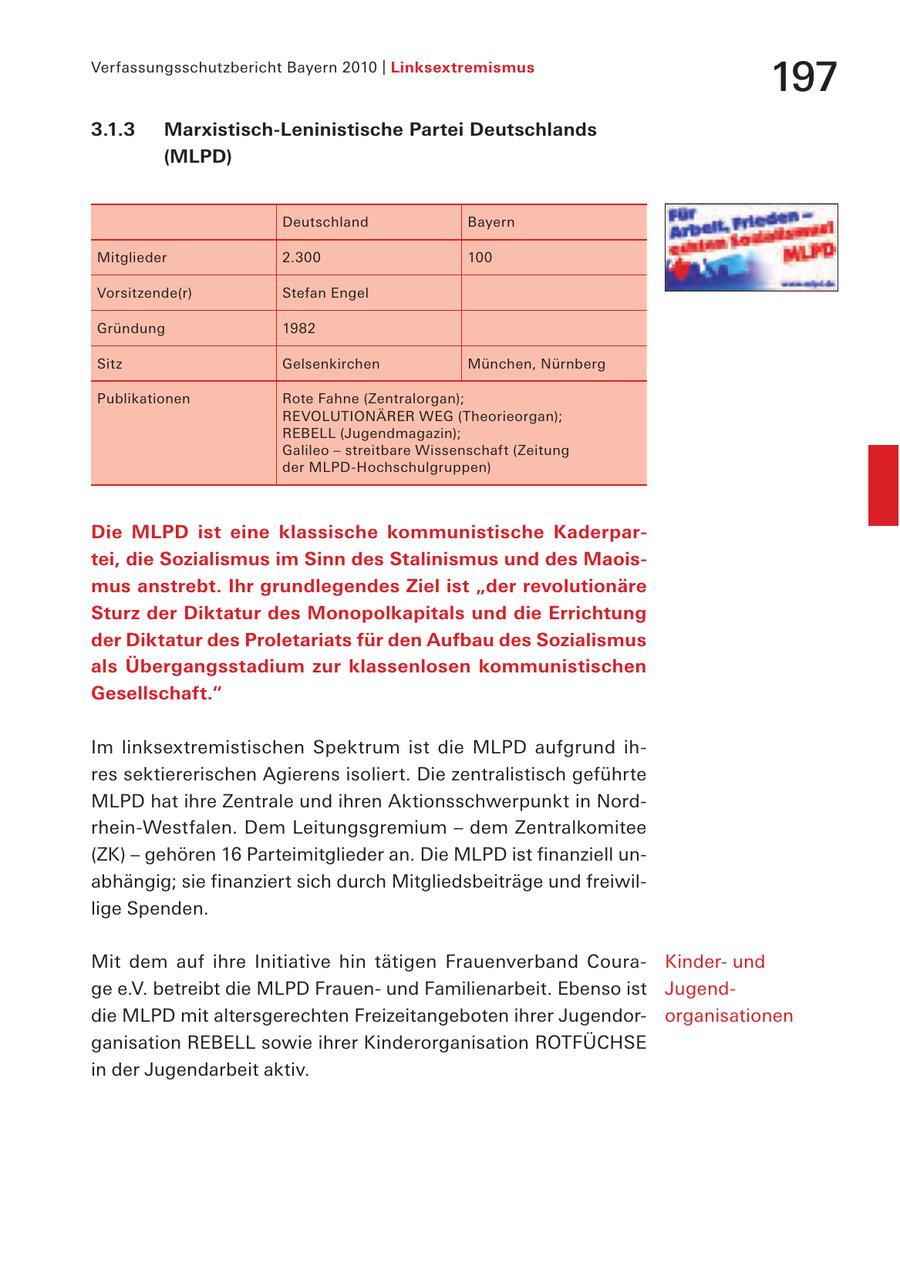 Verfassungsschutzbericht Bayern 2010 | Linksextremismus 197 3.1.3 Marxistisch-Leninistische Partei Deutschlands (MLPD) Deutschland Bayern Mitglieder 2.300 100 Vorsitzende(r) Stefan Engel Gründung 1982 Sitz Gelsenkirchen München, Nürnberg Publikationen Rote Fahne (Zentralorgan); REVOLUTIONÄRER WEG (Theorieorgan); REBELL (Jugendmagazin); Galileo - streitbare Wissenschaft (Zeitung der MLPD-Hochschulgruppen) Die MLPD ist eine klassische kommunistische Kaderpartei, die Sozialismus im Sinn des Stalinismus und des Maoismus anstrebt. Ihr grundlegendes Ziel ist "der revolutionäre Sturz der Diktatur des Monopolkapitals und die Errichtung der Diktatur des Proletariats für den Aufbau des Sozialismus als Übergangsstadium zur klassenlosen kommunistischen Gesellschaft." Im linksextremistischen Spektrum ist die MLPD aufgrund ihres sektiererischen Agierens isoliert. Die zentralistisch geführte MLPD hat ihre Zentrale und ihren Aktionsschwerpunkt in Nordrhein-Westfalen. Dem Leitungsgremium - dem Zentralkomitee (ZK) - gehören 16 Parteimitglieder an. Die MLPD ist finanziell unabhängig; sie finanziert sich durch Mitgliedsbeiträge und freiwillige Spenden. Mit dem auf ihre Initiative hin tätigen Frauenverband CouraKinderund ge e.V. betreibt die MLPD Frauenund Familienarbeit. Ebenso ist Jugenddie MLPD mit altersgerechten Freizeitangeboten ihrer Jugendororganisationen ganisation REBELL sowie ihrer Kinderorganisation ROTFÜCHSE in der Jugendarbeit aktiv.