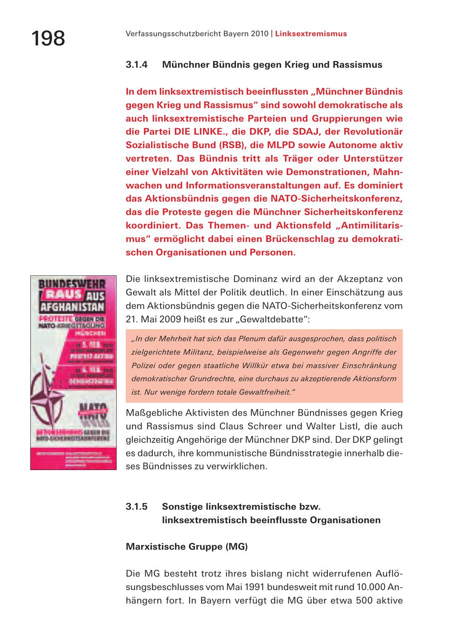 Verfassungsschutzbericht Bayern 2010 | Linksextremismus 198 3.1.4 Münchner Bündnis gegen Krieg und Rassismus In dem linksextremistisch beeinflussten "Münchner Bündnis gegen Krieg und Rassismus" sind sowohl demokratische als auch linksextremistische Parteien und Gruppierungen wie die Partei DIE LINKE., die DKP, die SDAJ, der Revolutionär Sozialistische Bund (RSB), die MLPD sowie Autonome aktiv vertreten. Das Bündnis tritt als Träger oder Unterstützer einer Vielzahl von Aktivitäten wie Demonstrationen, Mahnwachen und Informationsveranstaltungen auf. Es dominiert das Aktionsbündnis gegen die NATO-Sicherheitskonferenz, das die Proteste gegen die Münchner Sicherheitskonferenz koordiniert. Das Themenund Aktionsfeld "Antimilitarismus" ermöglicht dabei einen Brückenschlag zu demokratischen Organisationen und Personen. Die linksextremistische Dominanz wird an der Akzeptanz von Gewalt als Mittel der Politik deutlich. In einer Einschätzung aus dem Aktionsbündnis gegen die NATO-Sicherheitskonferenz vom 21. Mai 2009 heißt es zur "Gewaltdebatte": "In der Mehrheit hat sich das Plenum dafür ausgesprochen, dass politisch zielgerichtete Militanz, beispielweise als Gegenwehr gegen Angriffe der Polizei oder gegen staatliche Willkür etwa bei massiver Einschränkung demokratischer Grundrechte, eine durchaus zu akzeptierende Aktionsform ist. Nur wenige fordern totale Gewaltfreiheit." Maßgebliche Aktivisten des Münchner Bündnisses gegen Krieg und Rassismus sind Claus Schreer und Walter Listl, die auch gleichzeitig Angehörige der Münchner DKP sind. Der DKP gelingt es dadurch, ihre kommunistische Bündnisstrategie innerhalb dieses Bündnisses zu verwirklichen. 3.1.5 Sonstige linksextremistische bzw. linksextremistisch beeinflusste Organisationen Marxistische Gruppe (MG) Die MG besteht trotz ihres bislang nicht widerrufenen Auflösungsbeschlusses vom Mai 1991 bundesweit mit rund 10.000 Anhängern fort. In Bayern verfügt die MG über etwa 500 aktive