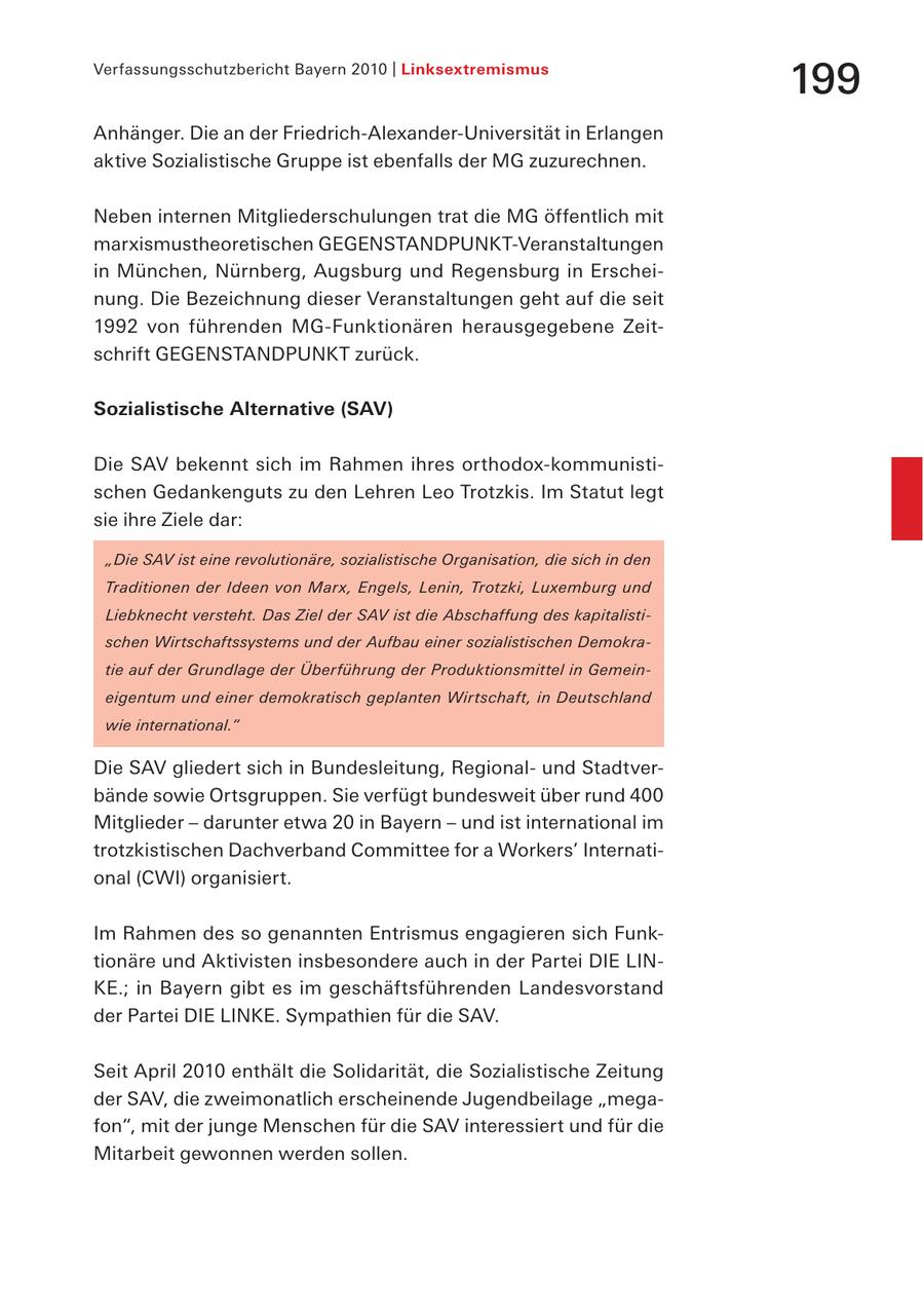 Verfassungsschutzbericht Bayern 2010 | Linksextremismus 199 Anhänger. Die an der Friedrich-Alexander-Universität in Erlangen aktive Sozialistische Gruppe ist ebenfalls der MG zuzurechnen. Neben internen Mitgliederschulungen trat die MG öffentlich mit marxismustheoretischen GEGENSTANDPUNKT-Veranstaltungen in München, Nürnberg, Augsburg und Regensburg in Erscheinung. Die Bezeichnung dieser Veranstaltungen geht auf die seit 1992 von führenden MG-Funktionären herausgegebene Zeitschrift GEGENSTANDPUNKT zurück. Sozialistische Alternative (SAV) Die SAV bekennt sich im Rahmen ihres orthodox-kommunistischen Gedankenguts zu den Lehren Leo Trotzkis. Im Statut legt sie ihre Ziele dar: "Die SAV ist eine revolutionäre, sozialistische Organisation, die sich in den Traditionen der Ideen von Marx, Engels, Lenin, Trotzki, Luxemburg und Liebknecht versteht. Das Ziel der SAV ist die Abschaffung des kapitalistischen Wirtschaftssystems und der Aufbau einer sozialistischen Demokratie auf der Grundlage der Überführung der Produktionsmittel in Gemeineigentum und einer demokratisch geplanten Wirtschaft, in Deutschland wie international." Die SAV gliedert sich in Bundesleitung, Regionalund Stadtverbände sowie Ortsgruppen. Sie verfügt bundesweit über rund 400 Mitglieder - darunter etwa 20 in Bayern - und ist international im trotzkistischen Dachverband Committee for a Workers' International (CWI) organisiert. Im Rahmen des so genannten Entrismus engagieren sich Funktionäre und Aktivisten insbesondere auch in der Partei DIE LINKE.; in Bayern gibt es im geschäftsführenden Landesvorstand der Partei DIE LINKE. Sympathien für die SAV. Seit April 2010 enthält die Solidarität, die Sozialistische Zeitung der SAV, die zweimonatlich erscheinende Jugendbeilage "megafon", mit der junge Menschen für die SAV interessiert und für die Mitarbeit gewonnen werden sollen.