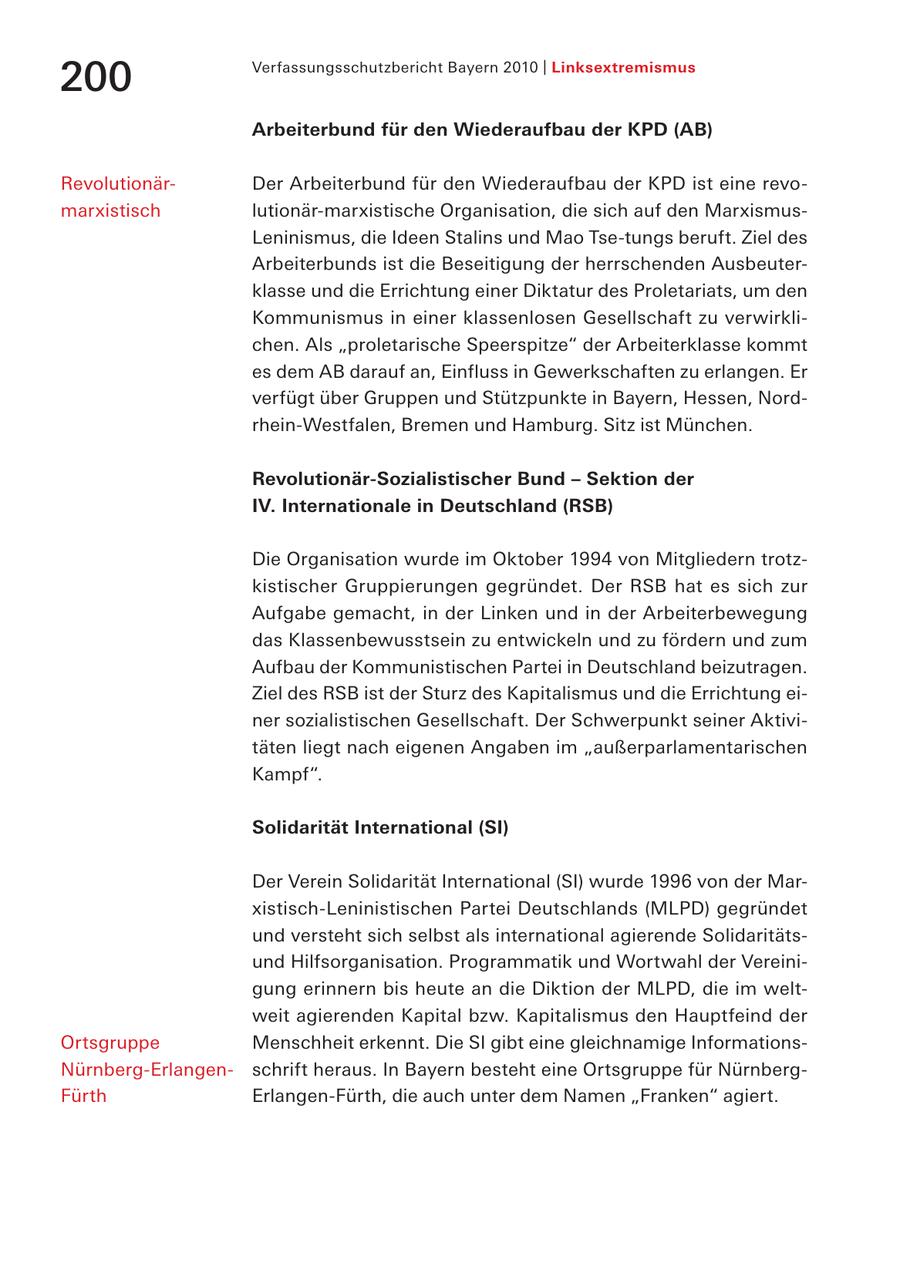 Verfassungsschutzbericht Bayern 2010 | Linksextremismus 200 Arbeiterbund für den Wiederaufbau der KPD (AB) RevolutionärDer Arbeiterbund für den Wiederaufbau der KPD ist eine revomarxistisch lutionär-marxistische Organisation, die sich auf den MarxismusLeninismus, die Ideen Stalins und Mao Tse-tungs beruft. Ziel des Arbeiterbunds ist die Beseitigung der herrschenden Ausbeuterklasse und die Errichtung einer Diktatur des Proletariats, um den Kommunismus in einer klassenlosen Gesellschaft zu verwirklichen. Als "proletarische Speerspitze" der Arbeiterklasse kommt es dem AB darauf an, Einfluss in Gewerkschaften zu erlangen. Er verfügt über Gruppen und Stützpunkte in Bayern, Hessen, Nordrhein-Westfalen, Bremen und Hamburg. Sitz ist München. Revolutionär-Sozialistischer Bund - Sektion der IV. Internationale in Deutschland (RSB) Die Organisation wurde im Oktober 1994 von Mitgliedern trotzkistischer Gruppierungen gegründet. Der RSB hat es sich zur Aufgabe gemacht, in der Linken und in der Arbeiterbewegung das Klassenbewusstsein zu entwickeln und zu fördern und zum Aufbau der Kommunistischen Partei in Deutschland beizutragen. Ziel des RSB ist der Sturz des Kapitalismus und die Errichtung einer sozialistischen Gesellschaft. Der Schwerpunkt seiner Aktivitäten liegt nach eigenen Angaben im "außerparlamentarischen Kampf". Solidarität International (SI) Der Verein Solidarität International (SI) wurde 1996 von der Marxistisch-Leninistischen Partei Deutschlands (MLPD) gegründet und versteht sich selbst als international agierende Solidaritätsund Hilfsorganisation. Programmatik und Wortwahl der Vereinigung erinnern bis heute an die Diktion der MLPD, die im weltweit agierenden Kapital bzw. Kapitalismus den Hauptfeind der Ortsgruppe Menschheit erkennt. Die SI gibt eine gleichnamige InformationsNürnberg-Erlangenschrift heraus. In Bayern besteht eine Ortsgruppe für NürnbergFürth Erlangen-Fürth, die auch unter dem Namen "Franken" agiert.