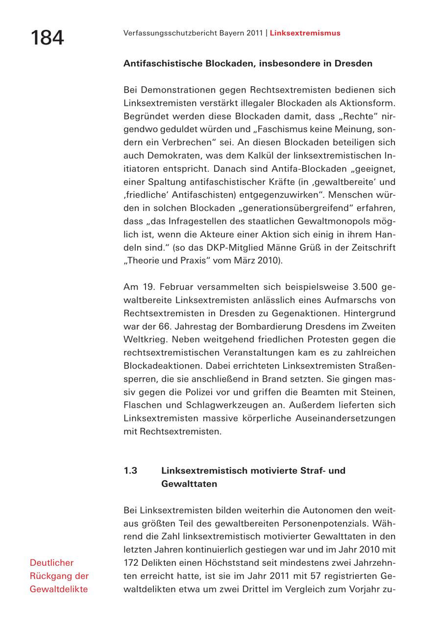 Verfassungsschutzbericht Bayern 2011 | Linksextremismus 184 Antifaschistische Blockaden, insbesondere in Dresden Bei Demonstrationen gegen Rechtsextremisten bedienen sich Linksextremisten verstärkt illegaler Blockaden als Aktionsform. Begründet werden diese Blockaden damit, dass "Rechte" nirgendwo geduldet würden und "Faschismus keine Meinung, sondern ein Verbrechen" sei. An diesen Blockaden beteiligen sich auch Demokraten, was dem Kalkül der linksextremistischen Initiatoren entspricht. Danach sind Antifa-Blockaden "geeignet, einer Spaltung antifaschistischer Kräfte (in 'gewaltbereite' und 'friedliche' Antifaschisten) entgegenzuwirken". Menschen würden in solchen Blockaden "generationsübergreifend" erfahren, dass "das Infragestellen des staatlichen Gewaltmonopols möglich ist, wenn die Akteure einer Aktion sich einig in ihrem Handeln sind." (so das DKP-Mitglied Männe Grüß in der Zeitschrift "Theorie und Praxis" vom März 2010). Am 19. Februar versammelten sich beispielsweise 3.500 gewaltbereite Linksextremisten anlässlich eines Aufmarschs von Rechtsextremisten in Dresden zu Gegenaktionen. Hintergrund war der 66. Jahrestag der Bombardierung Dresdens im Zweiten Weltkrieg. Neben weitgehend friedlichen Protesten gegen die rechtsextremistischen Veranstaltungen kam es zu zahlreichen Blockadeaktionen. Dabei errichteten Linksextremisten Straßensperren, die sie anschließend in Brand setzten. Sie gingen massiv gegen die Polizei vor und griffen die Beamten mit Steinen, Flaschen und Schlagwerkzeugen an. Außerdem lieferten sich Linksextremisten massive körperliche Auseinandersetzungen mit Rechtsextremisten. 1.3 Linksextremistisch motivierte Strafund Gewalttaten Bei Linksextremisten bilden weiterhin die Autonomen den weitaus größten Teil des gewaltbereiten Personenpotenzials. Während die Zahl linksextremistisch motivierter Gewalttaten in den letzten Jahren kontinuierlich gestiegen war und im Jahr 2010 mit Deutlicher 172 Delikten einen Höchststand seit mindestens zwei JahrzehnRückgang der ten erreicht hatte, ist sie im Jahr 2011 mit 57 registrierten GeGewaltdelikte waltdelikten etwa um zwei Drittel im Vergleich zum Vorjahr zu-