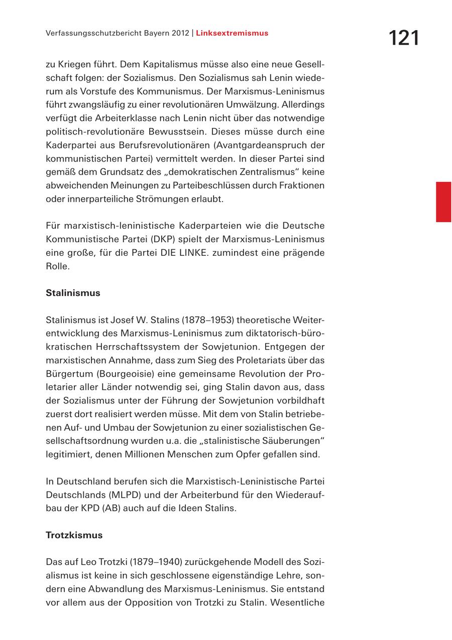 Verfassungsschutzbericht Bayern 2012 | Linksextremismus 121 zu Kriegen führt. Dem Kapitalismus müsse also eine neue Gesellschaft folgen: der Sozialismus. Den Sozialismus sah Lenin wiederum als Vorstufe des Kommunismus. Der Marxismus-Leninismus führt zwangsläufig zu einer revolutionären Umwälzung. Allerdings verfügt die Arbeiterklasse nach Lenin nicht über das notwendige politisch-revolutionäre Bewusstsein. Dieses müsse durch eine Kaderpartei aus Berufsrevolutionären (Avantgardeanspruch der kommunistischen Partei) vermittelt werden. In dieser Partei sind gemäß dem Grundsatz des "demokratischen Zentralismus" keine abweichenden Meinungen zu Parteibeschlüssen durch Fraktionen oder innerparteiliche Strömungen erlaubt. Für marxistisch-leninistische Kaderparteien wie die Deutsche Kommunistische Partei (DKP) spielt der Marxismus-Leninismus eine große, für die Partei DIE LINKE. zumindest eine prägende Rolle. Stalinismus Stalinismus ist Josef W. Stalins (1878-1953) theoretische Weiterentwicklung des Marxismus-Leninismus zum diktatorisch-bürokratischen Herrschaftssystem der Sowjetunion. Entgegen der marxistischen Annahme, dass zum Sieg des Proletariats über das Bürgertum (Bourgeoisie) eine gemeinsame Revolution der Proletarier aller Länder notwendig sei, ging Stalin davon aus, dass der Sozialismus unter der Führung der Sowjetunion vorbildhaft zuerst dort realisiert werden müsse. Mit dem von Stalin betriebenen Aufund Umbau der Sowjetunion zu einer sozialistischen Gesellschaftsordnung wurden u.a. die "stalinistische Säuberungen" legitimiert, denen Millionen Menschen zum Opfer gefallen sind. In Deutschland berufen sich die Marxistisch-Leninistische Partei Deutschlands (MLPD) und der Arbeiterbund für den Wiederaufbau der KPD (AB) auch auf die Ideen Stalins. Trotzkismus Das auf Leo Trotzki (1879-1940) zurückgehende Modell des Sozialismus ist keine in sich geschlossene eigenständige Lehre, sondern eine Abwandlung des Marxismus-Leninismus. Sie entstand vor allem aus der Opposition von Trotzki zu Stalin. Wesentliche