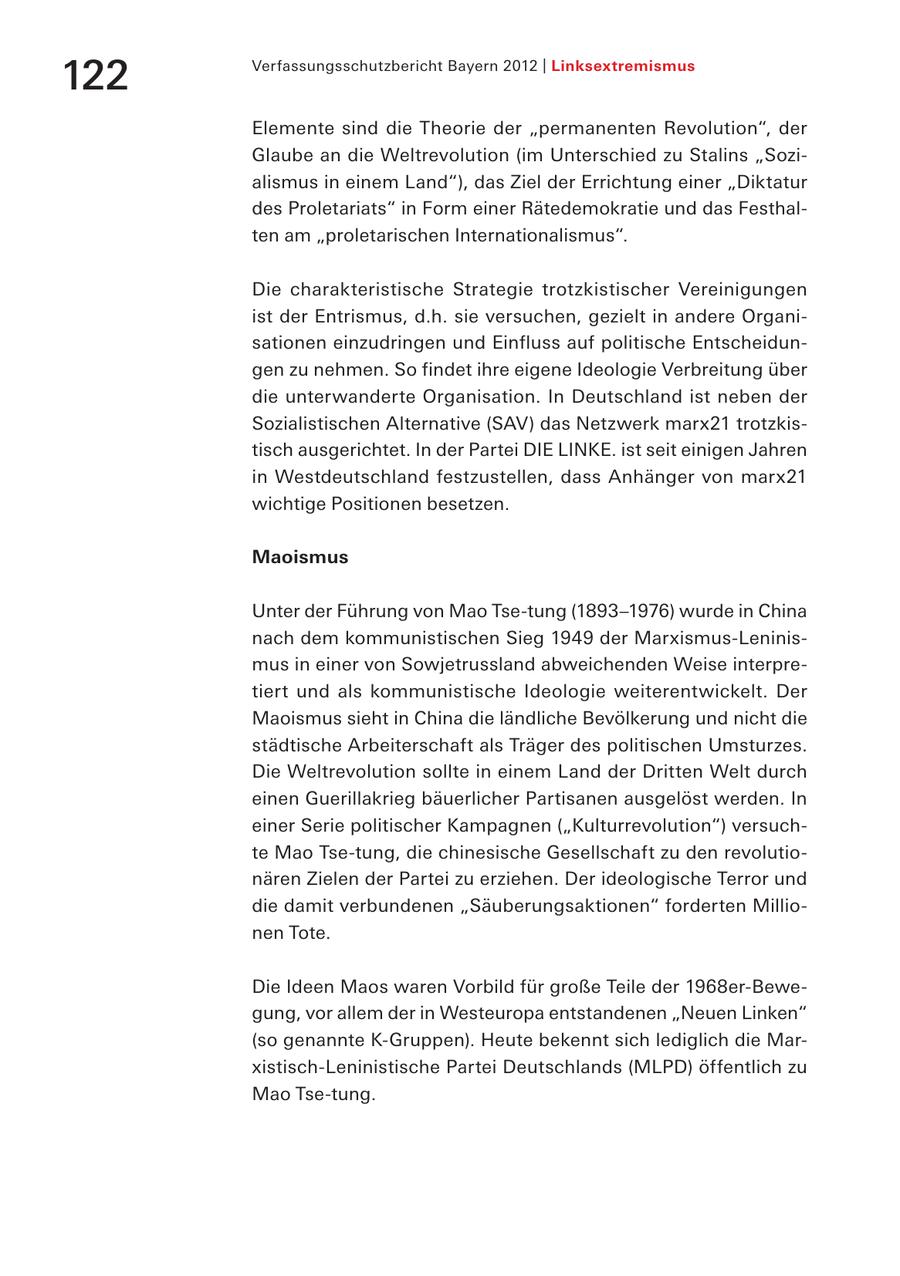 122 Verfassungsschutzbericht Bayern 2012 | Linksextremismus Elemente sind die Theorie der "permanenten Revolution", der Glaube an die Weltrevolution (im Unterschied zu Stalins "Sozialismus in einem Land"), das Ziel der Errichtung einer "Diktatur des Proletariats" in Form einer Rätedemokratie und das Festhalten am "proletarischen Internationalismus". Die charakteristische Strategie trotzkistischer Vereinigungen ist der Entrismus, d.h. sie versuchen, gezielt in andere Organisationen einzudringen und Einfluss auf politische Entscheidungen zu nehmen. So findet ihre eigene Ideologie Verbreitung über die unter wanderte Organisation. In Deutschland ist neben der Sozialistischen Alternative (SAV) das Netzwerk marx21 trotzkistisch ausgerichtet. In der Partei DIE LINKE. ist seit einigen Jahren in Westdeutschland festzustellen, dass Anhänger von marx21 wichtige Positionen besetzen. Maoismus Unter der Führung von Mao Tse-tung (1893-1976) wurde in China nach dem kommunistischen Sieg 1949 der Marxismus-Leninismus in einer von Sowjetrussland abweichenden Weise interpretiert und als kommunistische Ideologie weiterentwickelt. Der Maoismus sieht in China die ländliche Bevölkerung und nicht die städtische Arbeiterschaft als Träger des politischen Umsturzes. Die Weltrevolution sollte in einem Land der Dritten Welt durch einen Guerillakrieg bäuerlicher Partisanen ausgelöst werden. In einer Serie politischer Kampagnen ("Kulturrevolution") versuchte Mao Tse-tung, die chinesische Gesellschaft zu den revolutionären Zielen der Partei zu erziehen. Der ideologische Terror und die damit verbundenen "Säuberungsaktionen" forderten Millionen Tote. Die Ideen Maos waren Vorbild für große Teile der 1968er-Bewegung, vor allem der in Westeuropa entstandenen "Neuen Linken" (so genannte K-Gruppen). Heute bekennt sich lediglich die Marxistisch-Leninistische Partei Deutschlands (MLPD) öffentlich zu Mao Tse-tung.