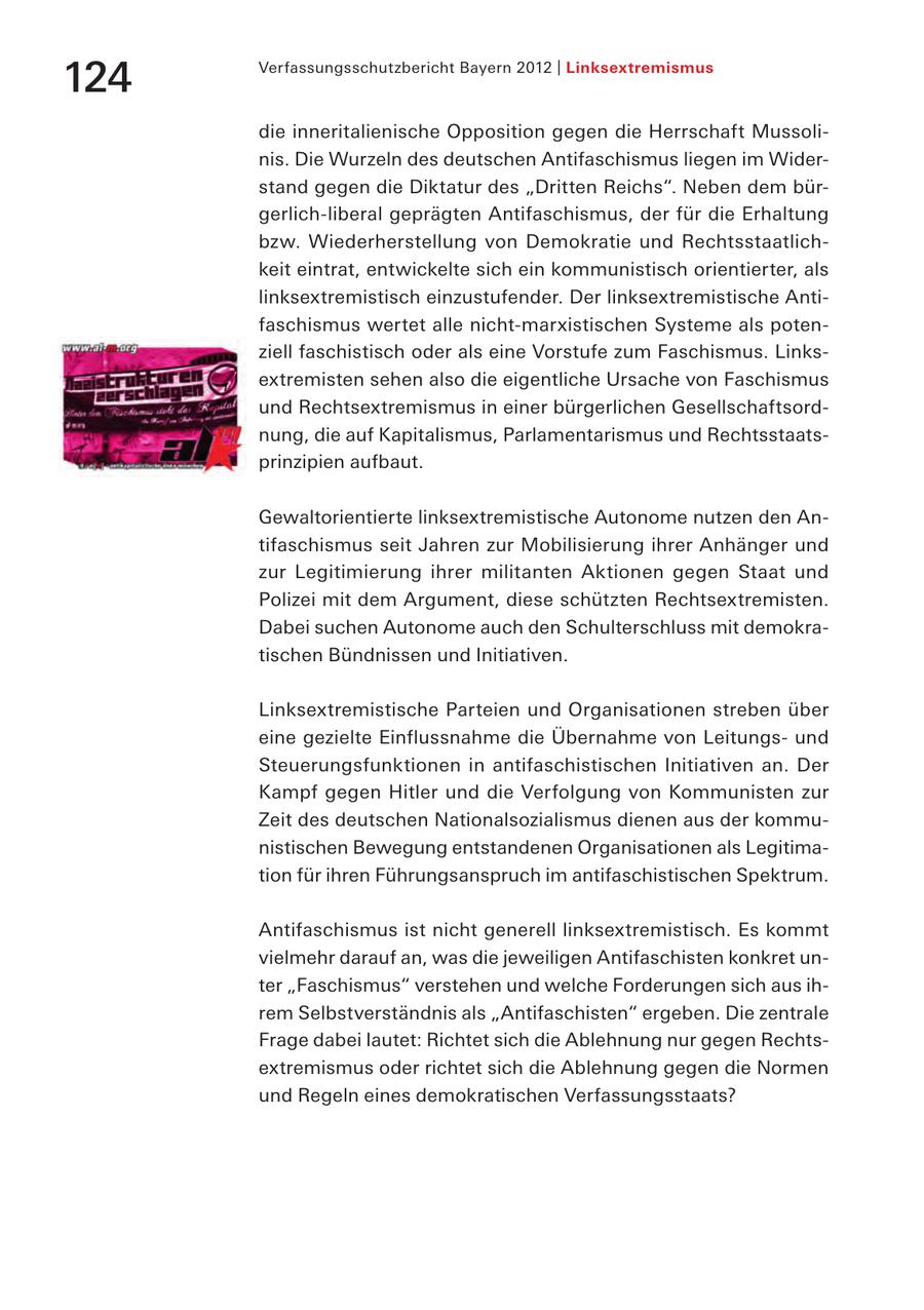 124 Verfassungsschutzbericht Bayern 2012 | Linksextremismus die inneritalienische Opposition gegen die Herrschaft Mussolinis. Die Wurzeln des deutschen Antifaschismus liegen im Widerstand gegen die Diktatur des "Dritten Reichs". Neben dem bürgerlich-liberal geprägten Antifaschismus, der für die Erhaltung bzw. Wiederherstellung von Demokratie und Rechtsstaatlichkeit eintrat, entwickelte sich ein kommunistisch orientierter, als linksextremistisch einzustufender. Der linksextremistische Antifaschismus wertet alle nicht-marxistischen Systeme als potenziell faschistisch oder als eine Vorstufe zum Faschismus. Linksextremisten sehen also die eigentliche Ursache von Faschismus und Rechtsextremismus in einer bürgerlichen Gesellschaftsordnung, die auf Kapitalismus, Parlamentarismus und Rechtsstaatsprinzipien aufbaut. Gewaltorientierte linksextremistische Autonome nutzen den Antifaschismus seit Jahren zur Mobilisierung ihrer Anhänger und zur Legitimierung ihrer militanten Aktionen gegen Staat und Polizei mit dem Argument, diese schützten Rechtsextremisten. Dabei suchen Autonome auch den Schulterschluss mit demokratischen Bündnissen und Initiativen. Linksextremistische Parteien und Organisationen streben über eine gezielte Einflussnahme die Übernahme von Leitungsund Steuerungsfunktionen in antifaschistischen Initiativen an. Der Kampf gegen Hitler und die Verfolgung von Kommunisten zur Zeit des deutschen Nationalsozialismus dienen aus der kommunistischen Bewegung entstandenen Organisationen als Legitimation für ihren Führungsanspruch im antifaschistischen Spektrum. Antifaschismus ist nicht generell linksextremistisch. Es kommt vielmehr darauf an, was die jeweiligen Antifaschisten konkret unter "Faschismus" verstehen und welche Forderungen sich aus ihrem Selbstverständnis als "Antifaschisten" ergeben. Die zentrale Frage dabei lautet: Richtet sich die Ablehnung nur gegen Rechtsextremismus oder richtet sich die Ablehnung gegen die Normen und Regeln eines demokratischen Verfassungsstaats?